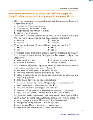 77
Тематичне оцінювання
Тематичне оцінювання
	1.	Що було спільним у  зовнішній політиці Володимира Великого
і  Ярослава Мудрого?
А	 походи на Константинополь	
Б	 боротьба за Червенські міста
В	 запрошення місіонерів із Риму
Г	 відсіч агресії варягів
	2.	Які кочові племена здійснювали напади на південні кордони
Русі за часів правління князя Володимира Великого?
А	 хозари	Б	 печеніги
В	 половці	Г	 монголи
	3.	У якому році великий князь Володимир хрестив Русь?
А	 862 р.	Б	 882 р.
В	 911 р.	Г	 988 р.
	4.	Території яких племінних союзів слов’ян увійшли до складу
Русі за часів князювання Володимира Великого та Ярослава
Мудрого?
А	 тиверців і  уличів	Б	 волинян і  білих хорватів
В	 сіверян і  деревлян	Г	 полян і  в’ятичів
	5.	Що завадило Ярославу Мудрому сісти на стіл великого князя
київського відразу після смерті батька?
А	 відсутність його імені в  заповіті батька
Б	 початок масових набігів печенігів на Русь
В	 війна з  варягами за контроль над торговельним шляхом «із
варягів у  греки»
Г	 боротьба з  братами за право княжіння
	6.	За великого князя Ярослава Мудрого було запроваджено:
А	 християнство як державну релігію Русі
Б	 писаний збірник давньоруських законів
В	 систему збору данини з  підвладних племен  — полюддя
Г	 традицію скликання з’їздів (снемів) руських князів
	7.	Завдяки яким обставинам великий київський князь Ярослав Му-
дрий у  1036  р. «став єдиновладним володарем Руської землі»?
А	 успадкування земель Мстислава Володимировича
Б	 створення зводу законів «Руська правда»
В	 заснування Києво-Печерського монастиря
Г	 перемога над печенігами у  битві під Києвом
www.e-ranok.com.ua
 