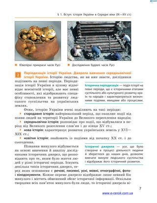 7
§ 1. Вступ: історія України в  Середні віки (IX—XV ст.)
2
Періодизація історії України. Джерела вивчення середньовічної
історії України. Історію людства, як ви вже знаєте, дослідники
поділяють на певні періоди. Періоди-
зація історії України в  цілому відпо-
відає всесвітній історії, але має певні
особливості, які відображають специ-
фіку становлення та розвитку люд-
ського суспільства на українських
землях.
Отже, історію України вчені поділяють на такі періоди:
 стародавня історія: найтриваліший період, що охоплює події від
появи людей на території України до Великого переселення народів;
 середньовічна історія: розповідає про події, що відбувалися в пе-
ріод від Великого розселення слов’ян і  до кінця XV  ст.;
 нова історія: характеризує розвиток українських земель у XVI—
XIX  ст.;
 новітня історія: знайомить із подіями від початку XX  ст. і  до
сьогодення.
Пізнання минулого відбувається
на основі вивчення й  аналізу дослід-
никами історичних джерел, що розпо-
відають про те, яким було життя лю-
дей у різні історичні періоди. Існують
декілька типів історичних джерел, се-
ред яких основними є  речові, писемні, усні, мовні, етнографічні, фото-
і кінодокументи. Кожне окреме джерело відображає лише певний бік
минулого і містить обмежений обсяг історичної інформації. Оскільки
творцями всіх пам’яток минулого були люди, то історичні джерела ві-
Історична періодизація — поділ історії на
певні періоди, що є  історичними етапами
суспільного або культурного розвитку кра­
їн та народів і  характеризуються визнач­
ними подіями, явищами або процесами.
Історичні джерела  — усе, що було
створене в  процесі діяльності людини
й  збереглося до наших днів, дозволяє
вивчати минуле людського суспільства
і  відображає його історичний розвиток.
„„ Дослідження будівлі часів Русі„„ Ювелірні прикраси часів Русі
www.e-ranok.com.ua
 