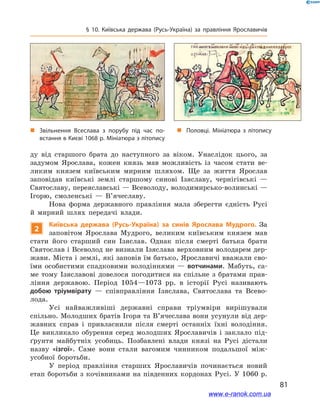 81
§ 10. Київська держава (Русь-Україна) за правління Ярославичів
ду від старшого брата до наступного за віком. Унаслідок цього, за
задумом Ярослава, кожен князь мав можливість із часом стати ве-
ликим князем київським мирним шляхом. Ще за життя Ярослав
заповідав київські землі старшому синові Ізяславу, чернігівські  —
Святославу, переяславські — Всеволоду, володимирсько-волинські —
Ігорю, смоленські  — В’ячеславу.
Нова форма державного правління мала зберегти єдність Русі
й  мирний шлях передачі влади.
2
Київська держава (Русь-Україна) за синів Ярослава Мудрого. За
заповітом Яро­слава Мудрого, великим київським князем мав
стати його старший син Ізяслав. Однак після смерті батька брати
Святослав і Всеволод не визнали Ізяслава верховним володарем дер-
жави. Міста і землі, які заповів їм батько, Ярославичі вважали сво-
їми особистими спадковими володіннями  — вотчинами. Мабуть, са-
ме тому Ізяславові довелося погодитися на спільне з  братами прав-
ління державою. Період 1054—1073  рр. в  історії Русі називають
добою тріумвірату  — співправління Ізяслава, Святослава та Всево-
лода.
Усі найважливіші державні справи тріумвіри вирішували
спільно. Молодших братів Ігоря та В’ячеслава вони усунули від дер-
жавних справ і  привласнили після смерті останніх їхні володіння.
Це викликало обурення серед молодших Ярославичів і  заклало під-
ґрунтя майбутніх усобиць. Позбавлені влади князі на Русі дістали
назву «ізгої». Саме вони стали вагомим чинником подальшої між-
усобної боротьби.
У період правління старших Ярославичів починається новий
етап боротьби з кочівниками на південних кордонах Русі. У 1060 р.
і
„„ Звільнення Всеслава з  порубу під час по­
встання в Києві 1068 р. Мініатюра з літопису
„„ Половці. Мініатюра з літопису
www.e-ranok.com.ua
 