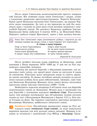 83
§ 10. Київська держава (Русь-Україна) за правління Ярославичів
Після смерті Святослава великокнязівський престол повернув
собі Ізяслав. Він позбавив влади синів Святослава і  віддав, згідно
з  існуючими правилами престолонаслідування, Чернігів Всеволоду.
Однак проти Всеволода виступив Олег Святославич, що вважав Чер-
нігів своєю спадщиною. До того ж  він прихилив на свій бік поло-
вецькі орди, і половці на довгі роки стали вагомим чинником у між-
усобній боротьбі князів. На допомогу Всеволоду прийшов Ізяслав.
Вирішальна битва відбулася 3  жовтня 1078  р. на Нежатиній Ниві.
Перемогу здобули старші Ярославичі, однак у  бою загинув Ізяслав.
Князь Олег Святославич через розпалювання усобиць і  залучення до них
половців отримав від автора «Слова о  полку Ігоревім» ім’я «Гориславич».
Зі «Слова о  полку Ігоревім»
Отоді за Олега Гориславовича
Сіялися-росли усобиці,
Гинули внуки Даждьбогові,
В княжих чварах віку позбавлялися,
Отоді в  землі Руській
Не так ратаї гукали-покликали,
Як ворони крякали-кричали,
За трупи перекір маючи…
(Переклад М. Рильського)
Після загибелі Ізяслава влада перейшла до Всеволода, який
князював у  Києві впродовж 1078—1093  рр. У  цей час на Русі від-
новилася одноосібна монархія.
Всеволод вів запеклу боротьбу з  обділеними родичами, які до-
магалися своїх уділів, але врешті-решт пішов на поступки й  надав
їм князівства. Унаслідок цього центральна влада та єдність держа-
ви значно послабли. В  умовах постійних нападів половців на руські
землі спалахи усобиць були дуже небезпечними. Імовірно, саме тому
син Всеволода Володимир Мономах після смерті батька поступився
престолом синові Ізяслава Святополку (1093—1113).
Необхідність подолати негаразди й об’єднати сили для боротьби
підштовхувала князів до зближення. Велику роль в  організації сил
для боротьби з  половцями відіграли князівські з’їзди. Результатом
цього став розгром половецьких орд об’єднаними силами руських
князів на чолі з Володимиром Мономахом у березні 1111 р. біля міс-
та Сугрова на Дону. Ця перемога спричинила зростання авторитету
Володимира Мономаха, майбутнього київського князя.
3
Князівські з’їзди. Послаблення центральної влади на Русі ви-
кликало появу князівсь­ких з’їздів (снемів), на яких намагалися
вирішити важливі для всіх руських земель питання. Першим із ві-
домих за літописом є  князівський з’їзд 1072  р. у  Вишгороді. Тріум-
www.e-ranok.com.ua
 