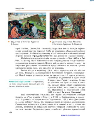84
Розділ III
віри Ізяслав, Святослав і  Всеволод зібралися там із нагоди перене-
сення мощей святих Бориса і Гліба до нещодавно збудованої на їхню
честь церкви. На Вишгородському з’їзді також був прийнятий новий
збірник законів «Правда Ярославичів», що доповнив «Руську правду».
Найвідомішим серед снемів руських князів є з’їзд 1097 р. в Лю-
бечі. На ньому князі домовилися про запровадження засад спадково-
го володіння князівствами («Кожен хай держить вотчину свою») та
вирішили розглядати захоплення чужої вотчини як злочин і  разом
виступати проти того, хто спробує це вчинити.
Тепер влада в  кожному уділі мала передаватися від батька
до сина. Порядок, запроваджений Ярославом Мудрим, скасовував-
ся. Князі також ухвалили рішення про спільні дії проти половців:
«Відтепер з’єднаймося в  одне серце
й  захистимо Руську землю». Однак
ці рішення не було втілено в  жит-
тя. Одразу після з’їзду спалахнула
кривава війна, яка тривала три ро-
ки. Припинив її князівський з’їзд
1100  р. в  селі Витичеві (Уветичах).
Про необхідність спільних дій проти половецьких нападів
йшлося на з’їзді князів у  Золотчі в  1101  р. Вирішальним в  органі-
зації боротьби з половцями став з’їзд навесні 1103 р. біля Долобсько-
го озера поблизу Києва. За повідомленням літописця, дружинники
Святополка київського відмовлялися йти навесні в  похід проти по-
ловців, оскільки це завдавало збитків смердам (селянам) та їхнім
посівам і коням. Вирішальну роль у прийнятті рішення про спільний
Князівські з’їзди (снеми) — з’їзди князів,
на яких вирішувалися важливі для всіх
руських земель питання.
„„ З’їзд князів в  Уветичах. Художник
С. Іванов
„„ Долобський з’їзд князів. Мономах
і  Святополк. Художник О. Ківшенко
www.e-ranok.com.ua
 