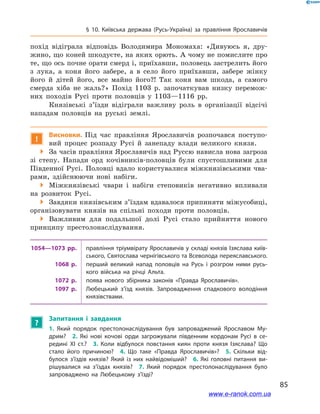 85
§ 10. Київська держава (Русь-Україна) за правління Ярославичів
похід відіграла відповідь Володимира Мономаха: «Дивуюсь я, дру-
жино, що коней шкодуєте, на яких орють. А чому не помислите про
те, що ось почне орати смерд і, приїхавши, половець застрелить його
з  лука, а  коня його забере, а  в село його приїхавши, забере жінку
його й  дітей його, все майно його?! Так коня вам шкода, а  самого
смерда хіба не жаль?» Похід 1103  р. започаткував низку перемож-
них походів Русі проти половців у  1103—1116  рр.
Князівські з’їзди відіграли важливу роль в  організації відсічі
нападам половців на руські землі.
!
Висновки. Під час правління Ярославичів розпочався поступо-
вий процес розпаду Русі й  занепаду влади великого князя.
 За часів правління Ярославичів над Руссю нависла нова загроза
зі степу. Напади орд кочівників-половців були спустошливими для
Південної Русі. Половці вдало користувалися міжкнязівськими чва-
рами, здійснюючи нові набіги.
 Міжкнязівські чвари і  набіги степовиків негативно впливали
на розвиток Русі.
 Завдяки князівським з’їздам вдавалося припиняти міжусобиці,
організовувати князів на спільні походи проти половців.
 Важливим для подальшої долі Русі стало прийняття нового
принципу престолонаслідування.
1054—1073  рр. правління тріумвірату Ярославичів у складі князів Ізяслава київ­
ського, Святослава чернігівського та Всеволода переяславського.
1068  р. перший великий напад половців на Русь і  розгром ними русь­
кого війська на річці Альта.
1072  р. поява нового збірника законів «Правда Ярославичів».
1097  р. Любецький з’їзд князів. Запровадження спадкового володіння
князівствами.
?
Запитання і  завдання
1.  Який порядок престолонаслідування був запроваджений Ярославом Му­
дрим? 2.  Які нові кочові орди загрожували південним кордонам Русі в  се­
редині ХІ  ст.? 3.  Коли відбулося повстання киян проти князя Ізяслава? Що
стало його причиною? 4.  Що таке «Правда Ярославичів»? 5.  Скільки від­
булося з’їздів князів? Який із них найвідоміший? 6.  Які головні питання ви­
рішувалися на з’їздах князів? 7.  Який порядок престолонаслідування було
запроваджено на Любецькому з’їзді? 
www.e-ranok.com.ua
 