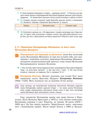 86
Розділ III
ŽŽ 8. Чому утворився тріумвірат, а згодом — дуумвірат князів? 9. Поясніть, що зму­
сило князів змінити запроваджений Ярославом Мудрим принцип престолонас­
лідування. 10. Якими були причини частих успіхів половців у набігах на Русь?
 11.  Складіть хроніку основних подій боротьби руських князів із  половцями.
12.  Заповніть таблицю «Правління Ярославичів» (у зошиті).
Період Великий князь Основні події
 13. Розгляньте картини на с. 84 підручника і складіть розповідь про з’їзди кня­
зів. 14. Уявіть себе літописцем і складіть літопис про добу Ярославичів в істо­
рії Русі. До кого з Ярославичів ви більш прихильні? Поясніть свою точку зору.
§ 11. Правління Володимира Мономаха та його сина
Мстислава Великого

Опрацювавши цей параграф, ви дізнаєтесь: яким був життєвий
шлях Володимира Мономаха та чим він уславив себе; яку вну-
трішню і зовнішню політику здійснював Володимир Мономах,
посідаючи великокнязівський престол; чому князя Мстислава
Володимировича назвали Великим.
 1. Яка система престолонаслідування була запроваджена Ярославом Мудрим?
Чому і  як вона була змінена? 2.  Що таке віче і  снем? 3.  Які нові кочові
племена з’явилися на кордонах Русі в  середині ХІ  ст.?
1
Володимир Мономах. Велике значення для історії Русі мало
правління онука Ярослава Мудрого Володимира Мономаха
(1053—1125). Його називали так за родовим ім’ям матері.
Існує легенда, що візантійський імператор Константин Мономах надіслав
онуку Володимиру символ царської влади  — так звану шапку Мономаха,
якою згодом коронувалися московські великі князі й  царі. Хоча насправді
шапка Мономаха була виготовлена значно пізніше.
Своє дитинство Володимир провів при дворі батька в  Пере­
яславі. Коли Всеволод Ярославич у  1078  р. став князем київським,
Володимир отримав в  уділ Чернігів, де правив 16 років (1078—
1094  рр.). Це був період розквіту Чернігівської землі, зростання
міст і  будівництва храмів. Після смерті батька в  1094  р. Володи-
і
www.e-ranok.com.ua
 