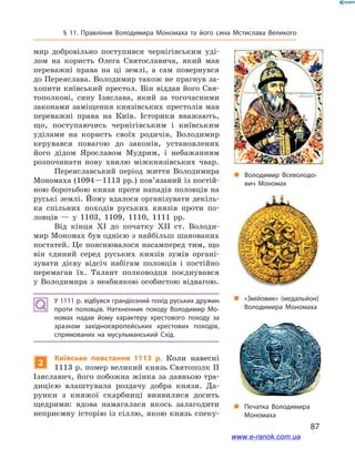 87
§ 11. Правління Володимира Мономаха та його сина Мстислава Великого
мир добровільно поступився чернігівським уді-
лом на користь Олега Святославича, який мав
переважні права на ці землі, а  сам повернувся
до Переяслава. Володимир також не прагнув за-
хопити київський престол. Він віддав його Свя-
тополкові, сину Ізяслава, який за тогочасними
законами заміщення князівських престолів мав
переважні права на Київ. Історики вважають,
що, поступаючись чернігівським і  київським
уділами на користь своїх родичів, Володимир
керувався повагою до законів, установлених
його дідом Ярославом Мудрим, і  небажанням
розпочинати нову хвилю міжкнязівських чвар.
Переяславський період життя Володимира
Мономаха (1094—1113 рр.) пов’язаний із постій-
ною боротьбою князя проти нападів половців на
руські землі. Йому вдалося організувати декіль-
ка спільних походів руських князів проти по-
ловців  — у  1103, 1109, 1110, 1111  рр.
Від кінця ХІ до початку ХІІ  ст. Володи-
мир Мономах був однією з найбільш шанованих
постатей. Це пояснювалося насамперед тим, що
він єдиний серед руських князів зумів органі-
зувати дієву відсіч набігам половців і  постійно
перемагав їх. Талант полководця поєднувався
у Володимира з неабиякою особистою відвагою.
У 1111 р. відбувся грандіозний похід руських дружин
проти половців. Натхненник походу Володимир Мо­
номах надав йому характеру хрестового походу за
зразком західноєвропейських хрестових походів,
спрямованих на мусульманський Схід.
2
Київське повстання 1113  р. Коли навесні
1113 р. помер великий князь Святополк ІІ
Ізяславич, його побожна жінка за давньою тра-
дицією влаштувала роздачу добра князя. Да-
рунки з  княжої скарбниці виявилися досить
щедрими: вдова намагалася якось залагодити
неприємну історію із сіллю, якою князь спеку-
і
„„ Володимир Всеволодо­
вич Мономах
„„ Печатка Володимира
Мономаха
„„ «Змійовик» (медальйон)
Володимира Мономаха
www.e-ranok.com.ua
 