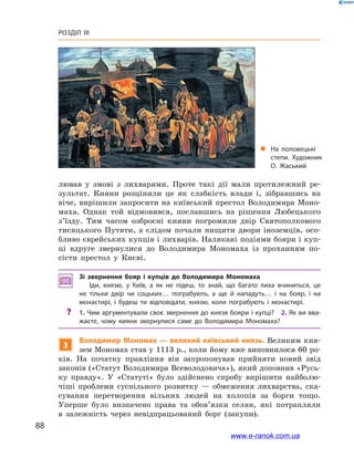 88
Розділ III
лював у  змові з  лихварями. Проте такі дії мали протилежний ре-
зультат. Кияни розцінили це як слабкість влади і, зібравшись на
віче, вирішили запросити на київський престол Володимира Моно-
маха. Однак той відмовився, пославшись на рішення Любецького
з’їзду. Тим часом озброєні кияни погромили двір Святополкового
тисяцького Путяти, а  слідом почали нищити двори іноземців, осо-
бливо єврейських купців і лихварів. Налякані подіями бояри і куп-
ці вдруге звернулися до Володимира Мономаха із проханням по-
сісти престол у  Києві.
Зі звернення бояр і  купців до Володимира Мономаха
Іди, князю, у  Київ, а  як не підеш, то знай, що багато лиха вчиниться, це
не тільки двір чи соцьких… пограбують, а  ще й  нападуть… і  на бояр, і  на
монастирі, і  будеш ти відповідати, князю, коли пограбують і  монастирі.
?? 1. Чим аргументували своє звернення до князя бояри і купці? 2. Як ви вва­
жаєте, чому кияни звернулися саме до Володимира Мономаха?
3
Володимир Мономах — великий київський князь. Великим кня-
зем Мономах став у 1113 р., коли йому вже виповнилося 60 ро-
ків. На початку правління він запропонував прийняти новий звід
законів («Статут Володимира Всеволодовича»), який доповнив «Русь-
ку правду». У  «Статуті» було здійснено спробу вирішити найболю-
чіші проблеми суспільного розвитку  — обмеження лихварства, ска-
сування перетворення вільних людей на холопів за борги тощо.
Уперше було визначено права та обов’язки селян, які потрапляли
в  залежність через невідпрацьований борг (закупи).
„„ На половецькі
степи. Художник
О. Жаський
www.e-ranok.com.ua
 
