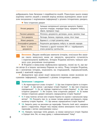 8
﻿
дображають їхнє бачення і сприйняття подій. Унаслідок цього повну
картину життя людей у певний період можна відтворити лише шля-
хом поєднання і порівняння інформації з різних історичних джерел.
„„ Типи історичних джерел
Речові джерела
Залишки матеріальної культури минулого: будівлі,
культові споруди, знаряддя праці, предмети побуту,
зброя, прикраси тощо
Писемні джерела Літописи, документи, договори, укази, хроніки тощо
Усні джерела Легенди, билини, перекази, казки, пісні тощо
Мовні джерела Відомості з  історії розвитку мови
Етнографічні джерела Результати досліджень побуту та звичаїв народів
Фото- та кіно­
документи
З’явилися у  другій половині ХІХ ст. і  відображають
етапи розвитку суспільства
!
Висновки. Людям необхідно вивчати історію, оскільки без знан­
ня свого минулого вони не зможуть зрозуміти сучасність
і спрогнозувати майбутнє. Історія України містить чимало цін-
ного для розуміння сьогодення.
 В Україні в минулому відбувалися процеси, схожі на ті, що ма-
ли місце й в інших частинах Європи та світу. Тому історію України,
як і  все­світню історію, поділяють на стародавній, середньовічний,
новий і  новітній періоди.
 Довідатися про різні події минулого можна лише шляхом по-
єднання інформації, отриманої з  різних історичних джерел.
?
Запитання і  завдання
1. Як перекладається слово «історія»? 2. Що таке історичні факти та історич­
ні події? 3.  Що вивчає і  досліджує історія України? 4.  Що таке історична
періодизація? 5.  На які періоди поділяється історія України? 6.  Що таке
історичні джерела? 7.  Які існують типи історичних джерел? 8.  За якими
типами історичних джерел вивчають середньовічну історію України?
ŽŽ 9. У чому полягає зв’язок між історією України як наукою і навчальним пред­
метом? 10.  Розкажіть про те, за якими типами джерел досліджують серед­
ньовічну історію України. 11.  Що вивчає середньовічна історія України?
 12.  Зверніть увагу на висновки до параграфа. Поясніть їхній зміст, наводячи
факти з  підручника. (Надалі таку вправу можна виконувати після кожного
параграфа з  метою самоперевірки знань.)
 13. Наведіть приклади типів джерел, за якими вивчається історія України
в  Середні віки. Які, на вашу думку, є найважливішими? Чому?
www.e-ranok.com.ua
 