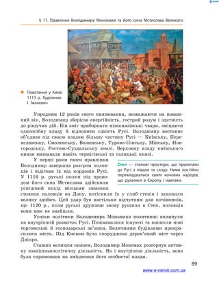 89
§ 11. Правління Володимира Мономаха та його сина Мстислава Великого
Упродовж 12  років свого князювання, незважаючи на поваж-
ний вік, Володимир зберігав енергійність, гострий розум і  здатність
до рішучих дій. Він зміг приборкати міжкнязівські чвари, зміцнити
одноосібну владу й  відновити єдність Русі. Володимир востаннє
об’єднав під своєю владою більшу частину Русі  — Київську, Пере-
яславську, Смоленську, Волинську, Турово-Пінську, Мінську, Нов-
городську, Ростово-Суздальську землі. Верховну владу київського
князя визнавали навіть чернігівські та галицькі князі.
У перші роки свого правління
Володимир завершив розгром полов-
ців і  відігнав їх від кордонів Русі.
У  1116  р. руські полки під прово-
дом його сина Мстислава здійснили
успішний похід місцями зимових
стоянок половців на Дону, потіснили їх у  глиб степів і  захопили
велику здобич. Цей удар був настільки відчутним для кочівників,
що 1120  р., коли руські дружини знову рушили в  Степ, половців
вони вже не знайшли.
Успіхи політики Володимира Мономаха позитивно вплинули
на внутрішній розвиток Русі. Пожвавилися існуючі та виникли нові
торговельні й  господарські зв’язки. Величними будівлями прикра-
силися міста. Під Києвом було споруджено дерев’яний міст через
Дніпро.
Ставши великим князем, Володимир Мономах розгорнув актив-
ну зовнішньополітичну діяльність. Як і  внутрішня діяльність, вона
була спрямована на зміцнення його особистої влади.
Степ — степові простори, що прилягали
до Русі з  півдня та сходу. Ними постійно
переміщувалися хвилі кочових народів,
що рухалися в  Європу і  навпаки.
„„ Повстання у  Києві
1113 р. Художник
І. Їжакевич
www.e-ranok.com.ua
 