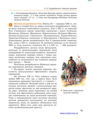 93
§ 12. Роздробленість Київської держави
 1. Як Володимиру Мономаху і Мстиславу Великому вдалося зміцнити велико­
князівську владу? 2.  У чому полягає особливість походу руських дружин
проти половців 1111  р.? 3.  Чому сина Володимира Мономаха Мстислава
називали Великим?
1
Причини роздробленості Русі. Кінець ХІ — середина ХІІІ ст. уві-
йшли в історію Русі як період політичної роздробленості. Окре-
мі землі прагнули самостійного розвитку. Уже у  ХІІ  ст. на території
Русі з’являються окремі самостійні князівства і  землі: Галицьке,
Волинське, Київське, Муромське, Переяславське, Полоцько-Мінське,
Ростово-Суздальське, Смоленське, Тмутараканське, Турово-Пінське,
Чернігово-Сіверське князівства та Новгородська і  Псковська землі.
Характерною рисою роздробленості був її прогресуючий характер.
Так, якщо у  ХІІ  ст. утворилося 12  князівств (земель), то на початку
ХІІІ  ст. їхня кількість становила 50, а  в ХІV  ст. — 250  князівств.
„„ Виїзд князя з  дружиною.
Сучасний малюнок
Роздробленість дістала назву феодальної,
оскільки її визначальними причинами були
утвердження й  подальший розвиток землеволо-
діння, виділення окремих земель і  поява зна-
чних політичних центрів, їхнє прагнення само-
стійності та незалежності від головного держав-
ного центру  — Києва.
Політичну роздробленість Київської держа-
ви спричинили декілька чинників.
 По-перше, великі простори держави, від-
сутність розгалуженого ефективного апарату
управління.
На початок ХІІ  ст. Русь займала площу
майже 800  тис. км2
, що, з  одного боку, було
свідченням державної могутності, а  з іншого —
джерелом слабкості. Великий князь у цей час не
володів достатньо міцним і  розгалуженим апа-
ратом влади, фактично не мав розвинутої мере-
жі доріг, швидких видів транспорту чи засобів
зв’язку для ефективного здійснення своїх влад-
них повноважень на такій величезній території.
Тому в  запровадженні своєї політики великим
князям доводилося покладатися на удільних
правителів, яких, як правило, обтяжувала така
зверхність. Крім того, вони самі прагнули по-
сісти великокнязівський престол.
www.e-ranok.com.ua
 