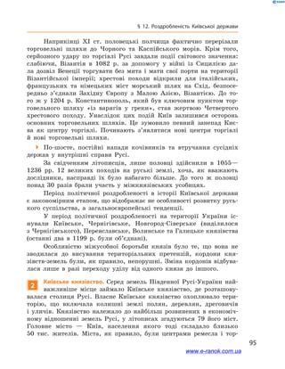 95
§ 12. Роздробленість Київської держави
Наприкінці ХІ  ст. половецькі полчища фактично перерізали
торговельні шляхи до Чорного та Каспійського морів. Крім того,
серйозного удару по торгівлі Русі завдали події світового значення:
слабіючи, Візантія в  1082  р. за допомогу у  війні із  Сицилією да-
ла дозвіл Венеції торгувати без мита і  мати свої порти на території
Візантійської імперії; хрестові походи відкрили для італійських,
французьких та німецьких міст морський шлях на Схід, безпосе-
редньо з’єднали Західну Європу з  Малою Азією, Візантією. До то-
го ж  у 1204  р. Константинополь, який був ключовим пунктом тор-
говельного шляху «із варягів у  греки», став жертвою Четвертого
хрестового походу. Унаслідок цих подій Київ залишився осторонь
основних торговельних шляхів. Це зумовило певний занепад Киє-
ва як центру торгівлі. Починають з’являтися нові центри торгівлі
й  нові торговельні шляхи.
 По-шосте, постійні напади кочівників та втручання сусідніх
держав у  внутрішні справи Русі.
За свідченням літописців, лише половці здійснили в  1055—
1236  рр. 12  великих походів на руські землі, хоча, як вважають
дослідники, насправді їх було набагато більше. До того ж  половці
понад 30  разів брали участь у  міжкнязівських усобицях.
Період політичної роздробленості в  історії Київської держави
є закономірним етапом, що відображає не особливості розвитку русь-
кого суспільства, а  загальноєвропейські тенденції.
У період політичної роздробленості на території України іс-
нували Київське, Чернігівське, Новгород-Сіверське (виділилося
з Чернігівського), Переяславське, Волинське та Галицьке князівства
(останні два в  1199  р. були об’єднані).
Особливістю міжусобної боротьби князів було те, що вона не
зводилася до висування територіальних претензій, кордони кня-
зівств-земель були, як правило, непорушні. Зміна кордонів відбува-
лася лише в  разі переходу уділу від одного князя до іншого.
2
Київське князівство. Серед земель Південної Русі-України най-
важливіше місце займало Київське князівство, де розташову-
валася столиця Русі. Власне Київське князівство охоплювало тери-
торію, що включала колишні землі полян, деревлян, дреговичів
і  уличів. Князівство належало до найбільш розвинених в  економіч-
ному відношенні земель Русі, у  літописах згадуються 79  його міст.
Головне місто  — Київ, населення якого тоді складало близько
50  тис. жителів. Міста, як правило, були центрами ремесла і  тор-
www.e-ranok.com.ua
 