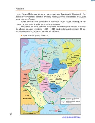 96
Розділ III
гівлі. Через Київське князівство проходили Грецький, Соляний і За-
лозний торговельні шляхи. Основу господарства князівства складало
орне землеробство.
Київ залишався релігійним центром Русі, куди прагнули по-
трапити прочани з  усіх куточків держави.
Боротьба за Київ завжди набувала загальнодержавного масшта-
бу. Лише за одне століття (1146—1246 рр.) київський престол 46 ра-
зів переходив від одного князя до іншого.
„„ Русь за часів роздробленості
www.e-ranok.com.ua
 