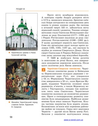 98
Розділ III
Проте місто незабаром відновилося.
А  повторна спроба Андрія розорити місто
в 1174 р. виявилася невдалою. Зрештою київ-
ські бояри погодилися на співправління двох
князів із різних княжих родів. Ця система
в  останній чверті ХІІ  ст. забезпечила місту
відносний спокій і розвиток. Такими співпра-
вителями стали Свято­слав Всеволодович (на-
лежав до роду Ольговичів) (1177—1194  рр.)
і  Рюрик Ростиславич (належав до роду смо-
ленських Ростиславичів) (1180—1202  рр.).
У цьому дуумвіраті першість мав Святослав.
Саме він організував вдалі походи проти по-
ловців 1183, 1185, 1187  рр., які змусили їх
відійти до пониззя Сіверського Дінця. Після
смерті Святослава й Рюрика Київське князів-
ство знову захопив вир міжусобної боротьби.
У  1223  р. відбулася битва русичів
із  монголами на річці Калка, яка заверши-
лася цілковитою перемогою монголів. Після
цього політична роль Києва занепала.
3
Чернігово-Сіверське князівство. Черні-
гівське князівство разом із Київським
та Переяславським складало державне і  те-
риторіальне ядро Русі, яке утворилося
у  ІХ  ст. Формування Чернігівського князів-
ства завершилося в ХІ ст., коли Ярослав Му-
дрий, віддавши Чернігову колишні землі
радимичів, в’ятичів, а також Муромську во-
лость і  Тмутаракань, посадив там намісни-
ком свого сина Святослава. Чернігівське
князівство належало до економічно розвине-
них. Проте в  господарському розвитку кня-
зівство було неоднорідним. Найбільш розви-
неними були землі навколо Чернігова. Біль-
ша частина князівства була вкрита лісами.
Економічних зв’язків між окремими района-
ми майже не існувало. Серед міст виділявся
Чернігів  — другий після Києва центр Русі.
Загалом у  князівстві налічувалося понад
„„ Кирилівська церква в  Києві.
Сучасний вигляд
„„ Михайло Чернігівський перед
ставкою Батия. Художник
В. Смирнов
www.e-ranok.com.ua
 