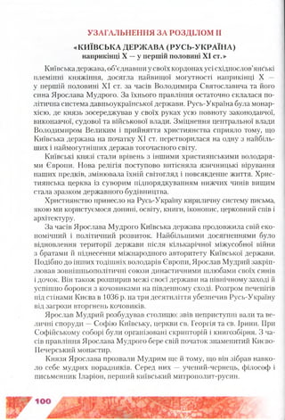 УЗАГАЛЬНЕННЯ ЗА РОЗДІЛОМ II
«КИЇВСЬКА ДЕРЖАВА (РУСЬ-УКРАЇНА)
наприкінці X —у першій половині XI ст.»
Київська держава, об’єднавши у своїх кордонах усі східнослов’янські
племінні княжіння, досягла найвищої могутності наприкінці X —
у першій половині XI ст. за часів Володимира Святославича та його
сина Ярослава Мудрого. За їхнього правління остаточно склалася по­
літична система давньоукраїнської держави. Русь-Україна була монар­
хією, де князь зосереджував у своїх руках усю повноту законодавчої,
виконавчої, судової та військової влади. Зміцнення центральної влади
Володимиром Великим і прийняття християнства сприяло тому, що
Київська держава на початку XI ст. перетворилася на одну з найбіль­
ших і наймогутніших держав тогочасного світу.
Київські князі стали врівень з іншими християнськими володаря­
ми Європи. Нова релігія поступово витісняла язичницькі вірування
наших предків, змінювала їхній світогляд і повсякденне життя. Хрис­
тиянська церква із суворим підпорядкуванням нижчих чинів вищим
стала зразком державного будівництва.
Християнство принесло на Русь-Україну кириличну систему письма,
якою ми користуємося донині, освіту, книги, іконопис, церковний спів і
архітектуру.
За часів Ярослава Мудрого Київська держава продовжила свій еко­
номічний і політичний розвиток. Найбільшими досягненнями було
відновлення території держави після кількарічної міжусобної війни
з братами й піднесення міжнародного авторитету Київської держави.
Подібно до інших тодішніх володарів Європи, Ярослав Мудрий закріп­
лював зовнішньополітичні союзи династичними шлюбами своїх синів
і дочок. Він також розширив межі своєї держави на північному заході й
успішно боровся з кочовиками на південному сході. Розгром печенігів
під стінами Києва в 1036 р. на три десятиліття убезпечив Русь-Україну
від загрози вторгнень кочовиків.
Ярослав Мудрий розбудував столицю: звів неприступні вали та ве­
личні споруди —Софію Київську, церкви св. Георгія та св. Ірини. При
Софійському соборі були організовані скрипторій і книгозбірня. З ча­
сів правління Ярослава Мудрого бере свій початок знаменитий Києво-
Печерський монастир.
Князя Ярослава прозвали Мудрим ще й тому, що він зібрав навко­
ло себе мудрих порадників. Серед них —учений-чернець, філософ і
письменник Іларіон, перший київський митрополит-русин.
 