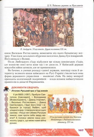 § 11. Київська держава за Ярославичів
П. Андрусів. З ’їзд князів. Друга половина X X ст.
князя Василька Ростиславича, вимагаючи від нього батьківську вот­
чину. Унаслідок загального обурення населення Давид був покараний.
Його вигнали з Волині.
Після Любецького з’їзду відбулися ще кілька князівських з’їздів,
але повністю своєї мети вони так і не досягли. У Київській державі
міжусобні війни затихли, але не припинилися.
Як бачимо, в умовах розпаду єдиної держави, занепаду сили й ав­
торитету великого князя київського на Русі-Україні з’являється нова
форма державного управління — князівські з ’їзди. На зміну монархії
приходить колективний сюзеренітет — влада кількох наймогутніших
правителів із династії Рюриковичів.
ДОКУМЕНТИ СВІДЧАТЬ
Л іт о п и с Руський про з ’ їз д к н я з ів
У рік 6605 (1097). Прибули Свя-
тополк [Ізяславич], і Володимир
[Всеволодович], і Давид Ігорович,
і Василько Ростиславич, і Давид
Святославич, і брат його Олег і зі­
бралися [в городі] Любечі, щоб
уладнати мир. І говорили вони один
одному: «Пощо ми губимо Руськую
землю, самі проти себе зваду ма­
ючи? А половці землю нашу роз­
носять і раді є, що межи нами війна
донині.
З’їзд руських князів під Києвом.
Мініатюра з Радзивіллівського
літопису. XV ст.
 