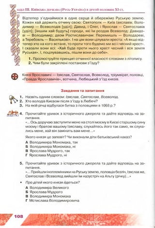 Розділ III. К и їв с ьк а д е рж а в а ( Р у с ь -У к р а їн а ) в д р у гій п о л о в и н і XI ст.
І
Відтепер з’єднаймося в одне серце й обережімо Руськую землю.
Кожен хай держить отчину свою: Святополк — Київ Ізяславів; Воло­
димир — Всеволодів [уділ]; Давид, і Олег, і Ярослав — Святославів
[уділ]; [іншим хай будуть] городи, які їм роздав Всеволод: Давидо­
ві — Володимир; двом Ростиславичам: Перемишль — Володареві,
а Теребовль — Василькові». І на цім вони цілували хреста: «А якщо від­
тепер хто на кого встане, то проти того будемо ми всі і чесний хрест».
І сказали вони всі: «Хай буде проти нього хрест чесний і вся земля
Руськая». І, поцілувавшись, пішли вони до себе».
1. Проілюструйте принцип отчинної власності словами з літопису.
2. Чим були закріплені постанови з’їзду?
Ф
Князі Ярославичі — Ізяслав, Святослав, Всеволод, тріумвірат, половці,
«Правда Ярославичів», вотчина, Любецький з’їзд князів.
4. Прочитайте уривок з історичного джерела та дайте відповідь на за­
питання.
«...Ось доручаю заступити мене на столі моєму в Києві старшому сину
моєму і братові вашому Ізяславу, слухайтесь його так само, як слуха­
лись мене, хай він замінить вам мене...»
Якого князя це заповіт? Чи виконали діти батьківський наказ?
А Володимира Мономаха, так
Б Володимира Мономаха, ні
В Ярослава Мудрого, так
Г Ярослава Мудрого, ні
5. Прочитайте уривок з історичного джерела та дайте відповідь на за­
питання.
«... Прийшли іноплемінники на Руську землю, половців безліч, Ізяслав же,
Святослав і Всеволод вийшли їм назустріч на Альту (річку)...»
• Про дітей якого князя йдеться?
А Володимира Великого
Б Ярослава Мудрого
В Володимира Мономаха
Г Мстислава Володимировича
Завдання та запитання
1. Назвіть одним словом: Ізяслав, Святослав, Всеволод.
2. Хто володів Києвом після з’їзду в Любечі?
3. На якій річці відбулася битва з половцями в 1068 р.?
 