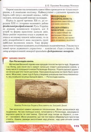 § 12. Правління Володимира Мономаха
Окремі князівства починають самостійно проводити не тільки внут­
рішню, а й зовнішню політику. Наймогутніші з удільних правителів
беруть собі титул «великий князь», тобто
сюзерен, непідвладний іншому володарю.
Період із другої третини XII ст. до се­
редини XIII ст. історики називають добою
феодальноїроздробленості. Русь-Україна
як держава залишилася існувати, але її
устрій та форма правління зазнали змін.
Якщо раніше верховна влада в державі на­
лежала великому князеві київському, то за
доби роздробленості вона належить групі
найбільш впливових князів. Таку форму
правління історики називають колективним сюзеренітетом. З’являється
новий орган державного управління —князівські з’їзди («снеми»). На
зміну централізованій монархії приходить федеративна монархія.
ФЕОДАЛЬНА
РОЗДРОБЛЕНІСТЬ
зміцнення самостійності
удільних князівств.
ФЕДЕРАТЙВНА
МОНАРХІЯ —сукуп­
ність самостійних чи
напівсамостійних кня­
зівств, земель, що прово­
дять незалежну політику.
т ЦІКАВО ЗНАТИ
Про Рогволодів камінь
Мстислав Великий підняв новгородців і псков’ян проти чуді. Ходив він
і на Литву, але після його смерті латиське плем’я розгромило князів, у
тому числі й полоцького князя Рогволода-Бориса. Утрати руської дружи­
ни сягали дев’яти тисяч ратників. Просування русинів на північ було зупи­
нено. Можливо, саме тоді й була створена унікальна пам’ятка писемнос­
ті, яку знайшли на річці Західній Двіні, — Рогволодів камінь.
Камінь Рогволда-Бориса Всеславича на Західній Двині
Такі величезні камені називали писаниками. Вони залишилися від
льодовика. На них полоцькі князі, починаючи з Рогволода, наказували
вирізати хрести та свої імена. Простий люд писав на бересті, а кня­
зі — на камені. Вони розуміли, що так їхні імена збережуться протягом
століть. Камінь завжди височітиме над річкою, над цим вічним синім
шляхом.
 