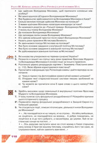 Розділ III, К и їв с ь к а д е р ж а в а ( Р у с ь -У к р а їн а ) в д р у г ій п о л о в и н і XI ст.
Що здійснив Володимир Мономах, щоб припинити князівські між­
усобиці?
Які землі вдалося об’єднати Володимирові Мономаху?
Яке будівництво здійснювалося за Володимира Мономаха в Києві?
Скільки великих походів здійснив Мономах на половців?
З якими країнами Мономах налагодив міжнародні зв’язки?
Як називався додаток до «Руської правди» Володимира Мономаха?
У якому віці помер Володимир Мономах?
Де поховали Володимира Мономаха?
Що заповідав своїм синам Володимир Мономах?
Хто зайняв київський престол після смерті Володимира Мономаха?
Назвіть роки правління Мстислава Великого.
Як закінчилися походи Мстислава на половців?
Яке було основне завдання у внутрішній політиці Мстислава?
Яке було основне завдання в зовнішній політиці Мстислава?
Як здійснювалася зовнішня політика за Мстислава?
2. Які князівства утворилися на теренах сучасної України?
3. Позначте в зошиті на стрічці часу роки правління Ярослава Мудрого
та Володимира Мономаха й основні події за їхнього правління.
4. Розгляньте уважно репродукцію картини І. Іжакевича «Повстання киян»
(с. 112). Якою зброєю користувалися повстанці?
5. Прочитайте інформацію про Рогволодів камінь і дайте відповіді на за­
питання:
а) Чому в підписі під фотографією каменя річкй названі шляхами?
б) Літерами якої старослов’янської системи письма зроблений на
камені напис?
в) Чи можете ви прочитати хоча б одне слово з цього напису? Яке
саме?
6. Зробіть висновок Щодо зовнішньої й внутрішньої політики Ярослава
Мудрого та Володимира Мономаха.
7. У чому полягає суть феодальної роздробленості? Розкрийте причини
цього історичного процесу.
8*. Порівняйте період феодальної роздробленості в Західній Європі й у
Київській державі.
9. Чи стосуються події, описані літописцем, діяльності князя Володими­
ра Мономаха?
* «...Не покладайтеся ні на тивуна, ні на отрока... На війну вийшовши,
не лінуйтеся, не покладайтеся на воєвод... А добре поводячись, не
лінуйтеся ж ні до чого доброго, а насамперед до церкви. Хай не за­
стане вас сонце на постелі...»
• «...Ось доручаю заступити мене на столі моєму в Києві старшому
сину моєму й братові вашому Ізяславу, слухайтесь його так само, як
слухалися мене, хай він замінить вам мене...»
 