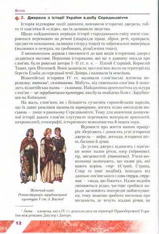В ступ
ф 2 . Д ж ерела з іс то р ії України в д обу Середньовіччя
Історія відтворює події давнини, вивчаючи історичні джерела, тоб­
то ті пам’ятки й «сліди», що їх залишило людство.
Щодо найдавніших періодів історії стародавнього світу вчені спи­
раються переважно на речові (знаряддя праці, зброя, речі, прикраси,
предмети поховання, залишки споруд тощо) та зображальні матеріали
(малюнки в печерах, на гробницях, різьблення тощо).
З виникненням держав і писемності до цих видів історичних джерел
додаються писемні. Першими істориками, які ще в давнину писали про
слов’ян, були римські автори І—II ст. н. е. —Пліній Старший, Корнелій
Тацит, грек Птолемей. Вони зазначали, що слов’яни жили на території від
берегів Ельби до середньої течії Дніпра, і називали їх венедами.
Візантійські історики IV ст. називали слов’янські племена по-
різному: антами склавинами. Мабуть, від самоназви слов’яни й похо­
дить візантійська назва —склавши. Найдавніша археологічна культура
слов’ян —це зарубинецька культура,яка була знайдена біля с. Зарубин-
ців на Київщині.
На жаль, слов’яни, як і більшість сучасних європейських народів,
що їх давні римляни називали варварами, досить пізно оволоділи пи­
сьмом —лише в ранньому Середньовіччі. Тому для вивчення дописем­
ної історії давніх слов’ян слугували переважно матеріали археології,
антропології, етнографії, історичного мовознавства й інших наук.
Відомості про життя наших пращу­
рів зберігають і доносять усні історичні
джерела —міфи, легенди, історичні піс­
ні, билини й думи.
До усних джерел відносять і пам’ят­
ки мови: назви річок, озер (гідроніми),
гір, місцевостей (топоніми). Учені-мо-
вознавці зазначають, що назви рік, які
мають корінь -стр- (Стрий, Стрипа,
Стир та інші подібні), походять від
давньослов’янського слова струм, стру­
мок —«вода, що біжить». Назви водойм
змінюються рідко, частіше прийшлі на-
Жіночий одяг.
Реконструкція зарубинецької
культури V ст. 3. Васіної
роди засвоюють попередні найменуван­
ня, тому можемо зробити висновок про
місцевість, де течуть згадані річки, як
1Анти —племена, які в IV ст. розселилися на території Правобережної Укра­
їни між річками Дністер і Дніпро.
 