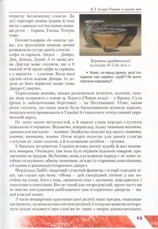 § 2. Історія України в середні віки
первісну батьківщину слов’ян. До
цієї території можна додати й інші
місця з давньослов’янськими назва­
ми річок —Горинь, Гнізна, Тетерів
тощо.
Натомість корінь -дн- означає «рі­
ка», але іранськими мовами, якими
розмовляли сусіди давніх слов’ян —
скіфи та сармати. Звідси —Дніпро,
Дон, Донець, Дунай. А от назва річ­
ки Дністер може свідчити, що в її
нижній течії жили скіфи та сармати,
а у верхів’ях —слов’яни. Коли наші
предки осіли вздовж Дніпра, то до­
дали до його первісної назви свою:
Дніпро-Славутич.
Тюркськими мовами, якими розмовляли печеніги, половці, тата­
ри, воду називають словом су. Карасу (Чорна вода) —у Криму, Сула
(річка із заболоченими берегами) — на Полтавщині. Отже, назви
річок свідчать, що наша земля була батьківщиною кількох народів,
нащадки яких проживають в Україні й становлять тепер єдиний укра­
їнський народ.
Не лише назви місцевостей, а й окремі слова нерідко слугують
підказкою історикові. Візьмемо, наприклад, назву тканини полотно,
давньослов’янською —■платно. Знайдемо похідні від нього: плаття,
платок, платити, плата. Отож відріз полотна для давніх слов’ян
слугував не лише одягом, а й платіжним засобом —грішми.
У багатьох місцевостях України велику рогату худобу й досі назива­
ють товаром. Очевидно, там вона була першим ходовим товаром, при­
значеним на продаж. Як бачимо, мова для кожного народу є не лише за­
собом спілкування, обміну знаннями, зв’язку із старшими поколіннями,
а й одним із різновидів історичних джерел.
Фердінанд Зайбт, видатний сучасний фахівець з історії середніх ві­
ків, так сказав про мову: «Мова — цей своєрідний літопис у нас по­
стійно на язиці, його слова, змінюючи сенс і звучання, передаються з
покоління в покоління. Він не такий уже незрозумілий, проте часто ми
не вміємо витлумачити найближчого нам історичного джерела — на­
шої власної мови».
З часів поширення християнської релігії наші предки, опанував­
ши грамоту, залишили нам писемні реліквії. І тепер ми можемо почерп­
нути цікаві відомості про слов’ян не лише з творів давньогрецьких,
Кераміка зарубинецької
культури. II-І ст. до н. е.
• Чому, на вашу думку, краї по­
судини такі нерівні, грубі? Як виго­
товляли кераміку?
 