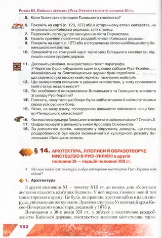 Розділ III. К и їв с ьк а д е рж а в а ( Р у с ь -У к р а їн а ) в д р у гій половиш XI ст.
5. Коли Галич став столицею Галицького князівства?
Покажіть на карті (с. 120, 127) або в історичному атласі князівства, на
які розпалася Київська держава, та їх столиці.
7. Перекажіть легенду про заснування міста Переяслава.
8. Назвіть причини політичної роздробленості Київської держави.
9. Покажіть на карті (с. 127) або в історичному атласі найбільші міста Во­
линського князівства.
10. Замалюйте на контурній карті територію Галицького князівства; під­
пишіть назви сусідніх держав.
Доповніть речення, використавши текст параграфа.
У Чернігові було побудовано один із кращих соборів Русі-України ....
Михайлівська та Благовіщенська церкви були оздоблені... , ... , ... ,
що свідчило про високу майстерність тамтешніх майстрів.
12. Що залишилося спільним в удільних князівствах, у чому проявлявся
їхній статус незалежності?
13. Які особливості виокремлення Волинського та Галицького князівств
зі складу Русі-України?
14*. Поясніть, чому галицькі бояри були найбагатшими й наймогутнішими
серед усіх руських бояр.
15. Якою, на вашу думку, господарчою діяльністю займалися ченці Киє­
во-Печерського монастиря?
6. Яка пам’ятка культури Галицького князівства є найвизначнішою? Опишітьїї.
17. Охарактеризуйте діяльність князя Ярослава Осмомисла.
18. За допомогою фактів, наведених у підручнику, доведіть, що період
роздробленості був часом економічного й культурного розквіту Во­
линських і Галицьких земель.
§ 1 4 - АРХІТЕКТУРА, ЛІТОПИСИ Й ОБРАЗОТВОРЧЕ
МИСТЕЦТВО В РУСІ-УКРАЇНІ в другій
половині XI — першій половині XIII ст.
• Які пам’ятки архітектури й образотворчого мистецтва Русі-України вам
відомі?
Щ, 1 . Архітектура
З другої половини XI —початку XIII ст. до наших днів збереглася
достатня кількість кам’яних будівель. У цей період з’явився новий тип
монастирського храму. Це була, як правило, хрестоподібна в плані спо­
руда, увінчана одним куполом. Зразком слугував Успенський храм Ки-
єво-Печерського монастиря, зведений у 1078 р.
Починаючи з 30-х років XII ст., у зв’язку з політичною роздроб- _
леністю Київської держави, посилюється значення міст-столиць уділь­
 