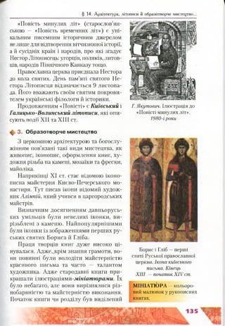 § 14. Архітектура, літописи й образотворче мистецтво.
«Повість минулих літ» (старослов’ян­
ською — «Повість временних літ») є уні­
кальним писемним історичним джерелом
нелише для відтворення вітчизняної історії,
а й сусідніх країн і народів, про які згадує
Нестор Літописець: угорців, поляків, литов­
ців, народів Північного Кавказу тощо.
Православна церква приєднала Нестора
до кола святих. День пам’яті святого Не­
стора Літописця відзначається 9 листопа­
да. Його вважають своїм святим покрови­
телем українські філологи й історики.
Продовженням «Повісті» є Київський і
Галицько-Волинський літописи, які опи­
сують події XII та XIII ст.
ф 3. О бразотворче м истецтво
З церковною архітектурою та богослу­
жінням пов’язані такі види мистецтва, як
живопис, іконопис, оформлення книг, ху­
дожня різьба на камені, мозаїки та фрески,
майоліка.
Наприкінці XI ст. стає відомою іконо­
писна майстерня Києво-Печерського мо­
настиря. Тут писав ікони відомий худож­
ник Алімпій, який учився в царгородських
майстрів.
Визначним досягненням давньорусь­
ких умільців були невеликі іконки, ви­
різьблені з каменю. Найпопулярнішими
були іконки із зображеннями перших ру­
ських святих Бориса й Гліба.
Праця творців книг дуже високо ці­
нувалася. Адже, крім знання грамоти, во­
ни повинні були володіти майстерністю
красивого письма та часто — талантом
художника. Адже стародавні книги при­
крашали ілюстраціями-.шнштюралш. їх
було небагато, але вони вирізнялися різ­
нобарвністю та майстерністю виконання.
Початок книги чи розділу був виділений
Г. Якутович. Ілюстрація до
«Повісті минулих літ».
1980-і роки
Борис і Гліб —перші
святі Руської православної
церкви. Ікона київського
письма. Кінець
XIII —початок XIV ст.
МІНІАТЮРА —кольоро­
вий малюнок у рукописних
книгах.
 