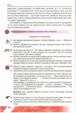 В ступ
римських, візантійських та арабських авторів, а й зі східносло­
в’янських. У середньовіччі з’являються надзвичайно цінні для нас
історичні джерела: літописи, написи на стінах (графіті), камені й на­
віть на березовій корі —так звані берестяні грамоти. Писемні пові­
домлення стають найважливішими джерелами інформації про жит­
тя наших пращурів.
Як бачимо, історія нашої Батьківщини за часів епохи Середньовіч­
чя не лише ближча до нас хронологічно. Вона спирається на ширше
коло історичних джерел.
Доба Середньовіччя, Київська держава (Русь-Україна).
Завдання та запитання
1. Що вивчає навчальний предмет «Історія України», а що — «Всесвітня
історія»?
2. Назвіть зарубіжних істориків, які ще в давнину писали про слов’ян.
Про що вони писали?
З*. За допомогою карти (с. 10) назвіть державні утворення, що існували
одночасно з Руссю, а також народи, які тоді жили. Про які з них вам
щось відомо? Що саме й звідки?
4. Назвіть хронологічні межі доби Середньовіччя. На які періоди поділя­
ють добу Середньовіччя? Охарактеризуйте їх.
5. Які різновиди усних історичних джерел вам відомі? Наведіть приклади,
використовуючи знання, здобуті на уроках літератури, географії тощо.
6*. Поясніть зміст термінів «гідронім» і «топонім». Як їх використовують
історики? Наведіть приклади зі своєї місцевості.
7. Прочитайте текст, уставивши замість крапок відповідні слова з довідки.
Ми з вами стоїмо посеред широкого українського степу. Висока тра­
ва коливається під вітром, що віє до нас від .... Якщо озирнутися на­
вкруги, ми побачимо високі... — поховання скіфів (володарів цих зе­
мель). Триває IV ст. до н. е.
Пригадаймо, що відбувається в цей час в інших країнах стародавньо­
го світу. У Китаї формується і м п е р і я в Індії— держава.... Рим веде
завоювання ... (Самнітські війни), ... Македонський розпочав .... На­
бирає силу Карфагенська....
Довідка: Цінь, Дніпра, Маур’їв, кургани, Італії, Александр, Східний
похід, держава.
8. Назвіть види джерел з історії України середньовічної доби. Складіть і
запишіть у зошиті схему, яка проілюструє вашу відповідь.
9. Порівняйте дані історичного мовознавства з назвами Стрий, Стрипа,
Стир.
 