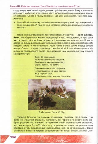 Роздал III. К и їв с ь к а д е р ж а в а (Р у с ь -У к р а їн а ) в д р у г ій п о л о в и н і XI ст.
кордони руської землі від південних сусідів-степовиків. Тому в літописах
про нього майже не згадується. Його ім’я стало відоме нащадкам завдя­
ки авторові «Слова о полку Ігоревім», що увічнив як князя, так і його дру­
жинників.
• Чому «Повість о полку Ігоревім» не лише літературний твір, а й цікаве іс­
торичне джерело? Про які нові історичні факти ви дізналися з поданих
текстів?
★★★
Одна з найзагадковіших постатей історії літератури — поєт-співець
Боян. Не збереглося жодної інформації ні про походження, ні про роки
життя поета, ні про його творчість. І все-таки ми знаємо, що Боян —
особа не тільки реальна, а й така, що вирізнялася з-поміж подібних собі
завдяки хисту й майстерності. Адже саме Бояна бачив перед собою
автор «Слова...», приступаючи до своєї повісті. І хоча відмежувався від
нього як придворного поета, але залишив нам характеристику творчої
манери митця:
Боян бо наш віщий,
Як хотів кому пісню творити,
Розтікався мислю по дереву,
Сірим вовком по землі,
Сизим орлом попід хмарами.
...Накладав він на живі струни
Віщі персти свої,
І самі вони славу князям рокотали.
В. Васнецов. Боян. 1910р.
Творені Бояном та іншими тодішніми поетами пісні-слави, так
само як і билини-старини, належать до героїчного епосу, який на­
брав розвою під впливом історичних подій величезного значення,
що сколихнули Русь-Україну, — утворення держави, запровадження
християнства, феодалізації суспільства, війн із кочівниками... Саме
ці важливі події та яскраві особистості тієї доби, зокрема князі Свя-
 