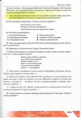 Практичне заняття
тослав Ігорович, Володимир Великий, Ярослав Мудрий, Володимир
Мономах, їхня державотворча діяльність, військові походи та звитяга
ставали темами билин і пісень.
• Хто з імовірних авторів «Слова о полку Ігоревім» уважав себе учнем Боя-
на? Як ви вважаєте, які почуття щодо Бояна висловив автор?
3. Як ви розумієте фрагмент «Слова о полку Ігоревім»?
5. Чому, на вашу думку, Нестор Літописець вивів родовід слов’ян від од­
ного із синів Ноя?
6. Перекажіть основний зміст твору «Повчання дітям».
7. Прочитайте уривки з історичних джерел, назвіть подію, про яку йдеть­
ся в них. З яких джерел їх узято?
1. Бились день, бились і другий...
А на третій під полудень,
Впали Ігореві стяги...
Вже не стало вина-крові
І скінчили пир хоробрі
Русичі — сини відваги.
2. «Відтепер з’єднаймося в одне серце й обережімо Руськую землю.
Кожен хай держить отчину свою...»
3. «Понад усе майте страх Божий. Не лінуйтеся, не покладайтеся на
бояр і воєвод, а самі доглядайте за всім. Шануйте старого чоловіка як
батька, а молодого —як брата. Будьте справедливими суддями, при­
сяги не ламайте...»
4. «...Ярослав же сів у Києві, потрудившись із дружиною своєю, по­
казавши перемогу й труд великий...»
Уже понизіть стяги свої,
Вкладіть свої мечі пощерблені:
Уже бо вискочили ви з дідівської слави!
4. Установіть відповідність.
1 Нестор Літописець
2 Володимир Мономах
3 невідомий автор
А «Повчання дітям»
Б «Слово о полку Ігоревім»
В «Повість минулих літ»
8. У чому полягає значення шедевра давньоруської літератури «Слово о
полку Ігоревім»?
 