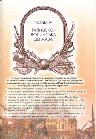 РОЗДІЛ IV
ГАЛИЦЬКО-
ВОЛИНСЬКА
ДЕРЖАВА
У цьому розділі видізнаєтеся про процес розвитку та розквіт
Галицько-Волинського князівства, яке після захоплення та розорення
монголами більшої частини території колишньої Русі-України відіграло
вагому роль у розвитку української державності.
Опанувавши навчальний матеріал, ви зможете:
назвати роки правління найвидатніших галицько-волинських князів і
роки монгольської навали на землі Південно-Західної Русі;
описати подорож у Золоту Орду та коронацію Данила Романовича;
1 визначити сутність і наслідки залежності князівств від Золотої Орди,
зовнішньої та внутрішньої політики галицьких князів;
показати на карті територію держави за Романа Мстиславича та його
наступників, території сусідніх держав; напрямки походів монголів на
українські землі;
розпізнати й описати пам’ятки архітектури й образотворчого мистецтва;
1 застосовувати терміни «орда», «баскак», «улус», розуміючи їх зміст.
 