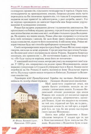Розділ IV. Г а л и ц ь к о -В о л и н с ь к а д е р ж а в а
солеварних промислів, сільського господарства й торгівлі. Окрім того,
господарюючи на прикордонних землях, боярська родова знать часто
переходила на бік іноземних правителів, і ті ставали її покровителями,
надаючи великі привілеї та забезпечуючи, у разі потреби, захист. Усе
це нерідко призводило до запеклої боротьби між боярськими угрупо­
ваннями й галицькими князями.
Роман був мудрим державним діячем і талановитим дипломатом. Він
орієнтувався на бойову віддану дружину, середні й вищі верстви міського
населення багатих волинських міст, особливо стольного града Володими­
ра. На відміну від інших князів, Роман дбав про підтримку в суспільстві
всіх своїх починань і заходів. Це дало йому змогу зміцнити центральну
владу в князівстві, піднести його економічну й військову міць. Роман ви­
користовував будь-які способи приборкання галицьких бояр.
Своїх непримиренних ворогів серед бояр Роман Мстиславич карав
смертю, висилав за межі держави. Середні верстви населення Галиць­
ко-Волинської землі підтримували князя Романа. Караючи боярську
опозицію, він примовляв: «...Не погнітивши бджіл, не їстимеш меду»
та: «Не буде пахнути коріння, поки його не потовчеш».
У зовнішній політиці князь зосередив увагу на поширенні своєї вла­
ди. У 1203 р. він, опираючись на родове право Мономаховичів, завдає
поразки суперникам із Суздаля й утверджується в Києві. Кияни охоче
перейшли на бік Романа й навіть відчинили йому Подільські ворота
міста. Під владу одного князя потрапили Київське, Галицьке та Волин­
ське князівства.
Територія всієї Правобережної України та частина Лівобережжя
ввійшли до складу єдиної держави —Галицько-Волинського князівства.
Щоб захистити українські землі, він
провів багато успішних походів на по­
ловців і литовських князів. Галицько-Во-
линський літопис розповідає про князя
Романа: він «одолів усі поганські народи
мудрістю розуму, дотримуючись запові­
дей Божих. Адже він кидався на поганих,
як той лев, сердитий же був, як та рись...
переходив землю їх, як той орел, а хороб­
рий був, як тур, бо він ревно наслідував
свого предка Мономаха».
Князь мав добрі відносини з Візан­
тійською імперією. Є згадки про те, що
в Константинополі було посольство Ро­
мана. Відносини з Візантією були основ­
М. Фіголь. Княжий Галич.
Фрагмент. 1970-іроки
 
