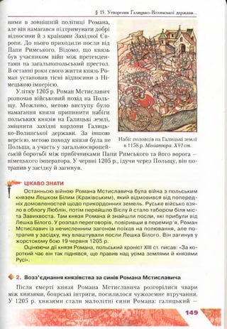 § 15. Утворення Галицько-Волинської держави..
ними в зовнішній політиці Романа,
але він намагався підтримувати добрі
відносини й з країнами Західної Єв­
ропи. До нього приходили посли від
Папи Римського. Відомо, що князь
був учасником війн між претенден­
тами на загальнопольський престол.
В останні роки свого життя князь Ро­
ман установив тісні відносини з Ні­
мецькою імперією.
Улітку 1205 р. Роман Мстиславич
розпочав військовий похід на Поль­
щу. Можливо, метою виступу було
намагання князя припинити набіги
польських князів на Галицькі землі,
зміцнити західні кордони Галиць­
ко-Волинської держави. За іншою
версією, метою походу князя була не Набіг половців на Галицькі землі
Польща, а участь у загальноєвропей- в 1^8 р. Мініатюра. XVI ст.
ській боротьбі між прибічниками Папи Римського та його ворога —
німецького імператора. У червні 1205 р., ідучи через Польщу, він по­
трапив у засідку й загинув.
Г
!*" ЦІКАВО ЗНАТИ
Останньою війною Романа Мстиславича була війна з польським
князем Лешком Білим (Краківським), який відмовився від поперед­
ніх домовленостей щодо прикордонних земель. Руське військо взя­
ло в облогу Люблін, потім перейшло Віслу й стало табором біля міс­
та Завихвоста. Там князя Романа й знайшли посли, які прибули від
Лешка Білого. У розпал переговорів, повіривши в перемир’я, Роман
Мстиславич із нечисленним загоном поїхав на полювання, але по­
трапив у засідку, яку влаштували посли Лешка Білого. Він загинув у
жорстокому бою 19 червня 1205 р.
Оцінюючи дії князя Романа, польський хроніст ХНІ ст. писав: «За ко­
роткий час він так піднявся, що правив над усіма землями й князями
Русі».
ф 2. Возз’єднання князівства за синів Романа М стиславича
Після смерті князя Романа Мстиславича розгорілися чвари
між князями, боярські інтриги, посилилося чужоземне втручання.
У 1205 р. князями стали малолітні сини Романа: галицький —
 