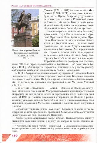 Розділ IV. Г а л и ц ь к о -В о л и н с ь к а д е р ж а в а
Данило (1201-1264) і волинський —В а­
силько (1203-1271), а регентом1при них
була мати. Проте боярські угруповання
не допустили до влади Романової вдови
та її малолітніх синів. Багато років моло­
ді князі поневірялися за кордоном, поки
підросли й почали боротьбу за престол.
Бояри запросили на престол у Галичину
трьох синів Ігоря Святославича та Єфро-
синії Ярославни. Вони були внуками Яро­
слава Осмомисла за материнською лінією,
жили в Сіверській землі. Галицькі мужі
сподівалися, що князі будуть слухняним
знаряддям у їхніх руках. Але через певний
час Ігоровичі почали самостійно управля­
ти землями, вийшли з-під опіки бояр. Роз­
горілася боротьба не на життя, а на смерть.
Ігоровичі здійснили розправу над боярами,
понад 500 бояр стратили, багато інших повтікали. Щоб помститися, бо­
яри в 1211 р. вбили братів Ігоровичів (допомагали їм у цьому угорці),
а в Галичі на якийсь час «вокняжився» боярин Володислав.
У 1214 р. бояри знову пішли на зговір з угорцями, і ті захопили Галич
і проголосили п’ятирічного угорського королевича Коломана королем
Галицького королівства. Це була справжня іноземна військова окупа­
ція. Від неї галичан визволив новгородський князь Мстислав Удатний
у 1219 р.
У північній «півотчині» — Волині — Данило та Василько посту­
пово відновили свої позиції. У боротьбі за батьківський престол вони
опиралися на волинських бояр, із середовища яких походила їхня
мати. З 1214 р. Данило Романович утвердився на Волині й розпо­
чав пошуки союзників для боротьби за Галич. Таким союзником став
князь новгородський Мстислав Удатний, з дочкою якого одружився
Данило.
Упродовж тридцяти років Романовичі боролися за свою вотчину.
Старшим князем був Данило, прозваний Галицьким, його соратником
і помічником усі роки залишався Василько.
Князь Данило організував добре військо. Важкоозброєну кінноту
становили волинські бояри, а піхоту він набрав із селян. Данило за­
1Регентство (з латин, ге£епіі5 —правитель) —у монархічних державах тим­
часове правління однієї чи кількох осіб у разі неповноліття чи хвороби монарха
тощо.
Пам’ятник королю Данилу
Галицькому. Скульптор
В. Ярич. м. Львів.
2001р.
 