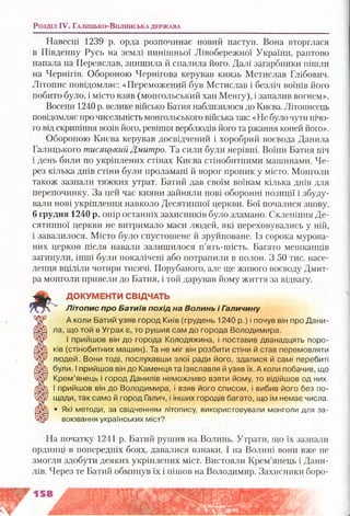 Навесні 1239 р. орда розпочинає новий наступ. Вона вторглася
в Південну Русь на землі нинішньої Лівобережної України, раптово
напала на Переяслав, знищила й спалила його. Далі загарбники пішли
на Чернігів. Обороною Чернігова керував князь Мстислав Глібович.
Літопис повідомляє: «Переможений був Мстислав і безліч воїнів його
побито було, і місто взяв (монгольський хан Менгу), і запалив вогнем».
Восени 1240 р. велике військо Батия наблизилося до Києва. Літописець
повідомляє про чисельність монгольського війська так: «Не було чути нічо­
го від скрипіння возів його, ревіння верблюдів його та ржання коней його».
Обороною Києва керував досвідчений і хоробрий воєвода Данила
Галицького тисяцький Дмитро. Та сили були нерівні. Воїни Батия ніч
і день били по укріплених стінах Києва стінобитними машинами. Че­
рез кілька днів стіни були проламані й ворог проник у місто. Монголи
також зазнали тяжких утрат. Батий дав своїм воїнам кілька днів для
перепочинку. За цей час кияни зайняли нові оборонні позиції і збуду­
вали нові укріплення навколо Десятинної церкви. Бої почалися знову,
б грудня 1240 р. опір останніх захисників було зламано. Склепіння Де­
сятинної церкви не витримало маси людей, які переховувались у ній,
і завалилося. Місто було спустошене й зруйноване. Із сорока мурова­
них церков після навали залишилося п’ять-шість. Багато мешканців
загинули, інші були покалічені або потрапили в полон. З 50 тис. насе­
лення вціліли чотири тисячі. Порубаного, але ще живого воєводу Дмит­
ра монголи привели до Батия, і той дарував йому життя за відвагу.
ДОКУМЕНТИ СВІДЧАТЬ
Л іт о п и с про Батиїв похід на Волинь і Г аличину
А коли Батий узяв город Київ (грудень 1240 р.) і почув він про Дани­
ла, що той в Уграх є, то рушив сам до города Володимира.
І прийшов він до города Колодяжина, і поставив дванадцять поро­
ків (стінобитних машин). Та не міг він розбити стіни й став перемовляти
людей. Вони тоді, послухавши злої ради його, здалися й самі перебиті
були. Іприйшов він до Каменця та Ізяславля йузяв їх. А коли побачив, що
Крем’янець і город Данилів неможливо взяти йому, то відійшов од них.
І прийшов він До Володимира, і взяв його списом, і вибив його без по­
щади, так само й город Галич, і інших городів багато, що їм немає числа.
« Які методи, за свідченням літопису, використовували монголи для за­
воювання українських міст?
На початку 1241 р. Батий рушив на Волинь. Утрати, що їх зазнали
ординці в попередніх боях, давалися взнаки. І на Волині вони вже не
змогли здобути деяких укріплених міст. Вистояли Крем’янець і Дани­
лів. Через те Батий обминув їх і пішов на Володимир. Захисники боро­
Розділ I V . Г а л и ц ь к о -В о л и н с ь к а д е р ж а в а
 