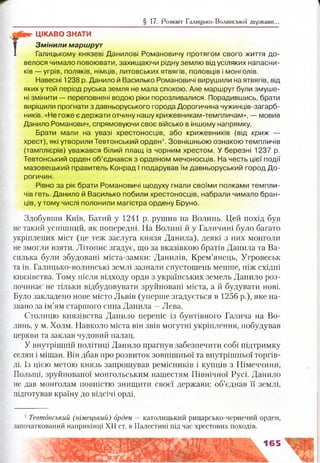 § 17. Розквіт Галицько-Волинської держави...
ЦІКАВО ЗНАТИ
З м ін и л и м арш рут
1 Галицькому князеві Данилові Романовичу протягом свого життя до­
велося чимало повоювати, захищаючи рідну землю від усіляких напасни­
ків — угрів, поляків, німців, литовських ятвягів, половців і монголів.
Навесні 1238 р. Данило й Василько Романовичі вирушили на ятвягів, від
яких у той період руська земля не мала спокою. Але маршрут були змуше­
ні змінити — переповнені водою ріки порозливалися. Порадившись, брати
вирішили прогнати з давньоруського города Дорогичина чужинців-загарб-
ників. «Не гоже є держати отчину нашу крижевникам-темпличам», — мовив
Данило Романович, спрямовуючи своє військо в іншому напрямку.
Брати мали на увазі хрестоносців, або крижевників (від криж —
хрест), які утворили Тевтонський орден1. Зовнішньою ознакою темпличів
(тамплієрів) уважався білий плащ із чорним хрестом. У березні 1237 р.
Тевтонський орден об’єднався з орденом мечоносців. На честь цієї події
мазовецький правитель Конрад І подарував їм давньоруський город До-
рогичин.
Рівно за рік брати Романовичі щодуху гнали своїми полками темпли­
чів геть. Данило й Василько побили хрестоносців, набрали чимало бран­
ців, утому числі полонили магістра ордену Бруно.
Здобувши Київ, Батий у 1241 р. рушив на Волинь. Цей похід був
не такий успішний, як попередні. На Волині й у Галичині було багато
укріплених міст (це теж заслуга князя Данила), деякі з них монголи
не змогли взяти. Літопис згадує, що за вказівкою братів Данила та Ва­
силька були збудовані міста-замки: Данилів, Крем’янець, Угровеськ
та ін. Галицько-волинські землі зазнали спустошень менше, ніж східні
князівства. Тому після відходу орди з українських земель Данило роз­
починає не тільки відбудовувати зруйновані міста, а й будувати нові.
Було закладено нове місто Львів (уперше згадується в 1256 р.), яке на­
звано за ім’ям старшого сина Данила —Лева.
Столицю князівства Данило переніс із бунтівного Галича на Во­
линь, у м. Холм. Навколо міста він звів могутні укріплення, побудував
церкви та заклав чудовий палац.
У внутрішній політиці Данило прагнув забезпечити собі підтримку
селян і міщан. Він дбав про розвиток зовнішньої та внутрішньої торгів­
лі. Із цією метою князь запрошував ремісників і купців з Німеччини,
Польщі, зруйнованої монгольським нашестям Північної Русі. Данило
не дав монголам повністю знищити своєї держави: об’єднав її землі,
підготував країну до відсічі орді.
1Тевтонський (німецький) орден — католицький рицарсько-чернечий орден,
започаткований наприкінці XII ст. в Палестині під час хрестових походів.
165
 