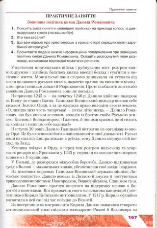 Практичне заняття
ПРАКТИЧНЕ ЗАНЯТТЯ
Зовнішня політика князя Данила Романовича
1. Поясніть зміст поняття «зовнішня політика» на прикладі когось із дав­
ньоруських князів (на ваш вибір).
2. Хто такі васали?
3. Що вам відомо про хрестоносців з уроків історії середніх віків і зару­
біжної літератури?
4. Прочитайте подане нижче інформаційне повідомлення про зовнішню
політику князя Данила Романовича. Складіть розгорнутий план роз­
повіді, виписавши відповідні тематичні речення.
Уторгнення монгольських військ і руйнування міст, розгром кня­
жих дружин і загибель багатьох князів внесли безлад і сум’яття в по­
літичне життя. Монгольські хани свідомо знищували чи усували від
влади впливових руських князів, надаючи ярлики на княжіння молод­
шим представникам династії Рюриковичів. Проте позбавити життя або
княжіння Данила Романовича вони не посміли.
Наприкінці 1245 р. —на початку 1246 р. Данило здійснив подорож
на Волгу до ставки Батия. Галицько-Волинський володар визнав себе
васалом Золотої Орди, а за це одержав право володіти своєю землею.
«О, лихіша лиха честь татарська! —зітхає літописець. —Данило Рома­
нович, що був князем великим, володів із братом своїм Руською зем­
лею, Києвом, і Володимиром, і Галичем, й іншими краями, нині сидить
на колінах і холопом себе називає!»
Наступні 20 років Данило Галицький витратив на організацію опо­
ру Орді. Це було основою його зовнішньополітичної діяльності. Руські
землі на схід від Дніпра лежали в руїнах, тому Данило звернув свій по­
гляд на Захід.
Успішна поїздка в Орду, а перед тим розгром польських та угор­
ських рицарів під Ярославом у 1245 р. сприяли налагодженню мирних
відносин з Угорщиною.
У Польщі, де розгорілася міжусобна боротьба, Данило підтримував
сусідів Волині —мазовецьких князів, убезпечивши свої західні кордони.
На північних кордонах Галицько-Волинської держави міцніло Ли­
товське князівство. Данило воював із Литвою й змусив її поступитися
прикордонними містами: Новгородком, Вовковийськом, Слонімом та ін.
Данило Романович прагнув опертися на підтримку церкви в бо­
ротьбі з монголами. Він призначив свого начальника канцелярії («пе­
чатника») Кирила Київським митрополитом. У 1247 р. Кирила офіційно
висвятили в цей сан під час поїздки до Візантії.
За посередництва митрополита Кирила Данило намагався створити
антимонгольський союз спільно з володарями Рязані й Владимира на
 