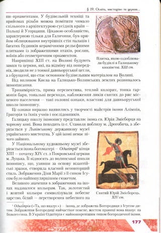 § 19. Освіта, мистецтво та церква..
ню орнаментами. У будівельній техніці та
прийомах різьби можна помітити чимало
спільного з архітектурою сусідніх країн —
Польщі й Угорщини. Цікавою особливістю,
характерною тільки для Галичини, був при­
йом облицювання внутрішніх стін палаців і
багатих будинків керамічними рельєфними
плитками із зображеннями птахів, рослин,
воїнів або геометричним орнаментом.
Наприкінці XIII ст. на Волині будують
замки та церкви, які, на відміну від поперед­
ніх, зводили не з тонкої давньоруської цегли,
а з брущатої, що стає основним будівельним матеріалом на Волині.
Під впливом Києва на Галицько-Волинських землях розвивалось
іконописання.
Тривимірність, пряма перспектива, теплий колорит, тонка гар­
монія барв, тональні переходи, наближення ликів святих до рис міс­
цевого населення —такі головні ознаки, властиві для давньоруської
школи іконопису.
Ці ознаки виразно виявились у творчості майстрів ікони Алімпія,
Григорія та їхніх учнів і послідовників.
Галицьку школу іконопису представляє ікона св. Юрія Змієборця на
чорному коні. Вона походить із с. Станиля поблизу м. Дрогобича, а збе­
рігається у Львівському державному музеї
українського мистецтва. У цій іконі немає ні­
чого зайвого.
У Національному художньому музеї збе­
рігається ікона богоматері —Одигітрії1кінця
XIII —початку XIV ст. з Покровської церкви
м. Луцька. Її відносять до волинської школи
іконопису, що, узявши за основу візантій­
ські зразки, створила власний неповторний
стиль. Зображення Діви Марії з її сином Ісу-
сом було найпопулярнішим сюжетом.
Великого значення в зображеннях на іко­
нах надавалося кольорам. Так, золотистий
і жовтий кольори символізували небесне
царство, білий —перетворення небесного на
1Одигі'трія («Та, що вказує») —ікона, де зображена Богородиця з Ісусом-ди-
тям. Зображення Богородиці найчастіше поясне, жестом правиці вона вказує на
Божого сина. В Україні Одигітрія є найпоширенішим типом богородичної ікони.
Святий Юрій Змієборець.
XIV ст.
Плитка, якою оздоблюва­
ли будівлі в Галицькому
князівстві. XIII ст.
 