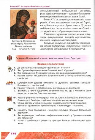Розділ IV. Г а л и ц ь к о -В о л и н с ь к а д е р ж а в а
Богоматір Провідниця
(Одигітрія). Чудотворна
Волинська ікона.
XIII —початок XIV ст.
землі, блакитний —небо, зелений —усе земне,
різні відтінки червоного —царське, божествен­
не походження й виявлення ласки Божої.
Ікони XIV ст. дещо відрізняються від попе­
редніх. У них поєднуються контрастні барви,
емоційно насичується образ-символ. Ці риси в
майбутньому стали національною особливіс­
тю українського образотворчого мистецтва.
У багатьох сучасних творах можна поба­
чити використання мотивів середньовіччя,
тяглість національних традицій.
Галицько-волинське та київське малюван­
ня стало підґрунтям українського іконного
мистецтва доби пізнього Середньовіччя.
© Галицько-Волинський літопис, іконописання, ікона, Одигітрія.
Завдання та запитання
1. Де був написаний Галицько-Волинський літопис?
2. Яка була найкраща церква в Галичині, хто її збудував?
3. Яке оформлення було характерним для давньоруських літописів?
4. Назвіть факти, які доводять існування шкіл у Галицько-Волинському
князівстві.
5. Культури яких держав впливали на духовний розвиток Галицько-
Волинського князівства?
6. Про які типи ікон із зображенням Богородиці ви дізналися?
7. Знайдіть у тексті підручника свідчення про те, що в князівстві були
люди, які володіли багатьма мовами.
8* .
9.
Уважно розгляньте ілюстрації ікон св. Юрія Змієборця та Волинської
Богоматері. Знайдіть особливості шкіл іконопису кожної з них.
Об’єднайтесь у чотири команди. Складіть групову розповідь про:
а) освіту; б) літописи; в) будівництво й архітектуру; г) іконопис.
0. Складіть план оповідання «Розвиток культури Галицько-Волинської
держави».
11. Яка характерна особливість оформлення інтер’єру була притаманна
для Галичини?
12. Назвіть особливості розвитку культури Галицько-Волинської дер­
жави.
 