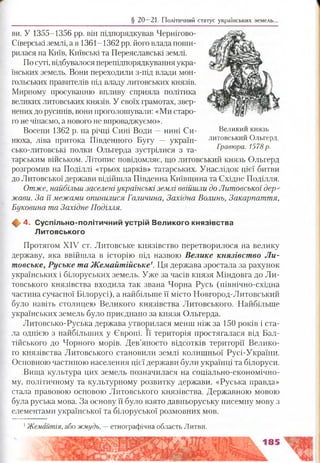§ 20—21. Політичний статус українських земель.
ви. У 1355-1356 рр. він підпорядкував Чернігово-
Сіверські землі, а в 1361-1362 рр. його влада поши­
рилася на Київ, Київські та Переяславські землі.
По суті, відбувалося перепідпорядкування укра­
їнських земель. Вони переходили з-під влади мон­
гольських правителів під владу литовських князів.
Мирному просуванню впливу сприяла політика
великих литовських князів. У своїх грамотах, звер­
нених до русинів, вони проголошували: «Ми старо­
го не чіпаємо, а нового не впроваджуємо».
Восени 1362 р. на річці Сині Води —нині Си­
нюха, ліва притока Південного Бугу — україн­
сько-литовські полки Ольгерда зустрілися з та­
тарським військом. Літопис повідомляє, що литовський князь Ольгерд
розгромив на Поділлі «трьох царків» татарських. Унаслідок цієї битви
до Литовської держави відійшла Південна Київщина та Східне Поділля.
Отже, найбільш заселені українські землі ввійшли до Литовської дер­
жави. За її межами опинилися Галичина, Західна Волинь, Закарпаття,
Буковина та Західне Поділля.
4. С успільно-політичний устрій В еликого князівства
Л итовського
Протягом XIV ст. Литовське князівство перетворилося на велику
державу, яка ввійшла в історію під назвою Велике князівство Л и­
товське, Руське та Жемайтійське1. Ця держава зростала за рахунок
українських і білоруських земель. Уже за часів князя Міндовга до Ли­
товського князівства входила так звана Чорна Русь (північно-східна
частина сучасної Білорусі), а найбільше її місто Новгород-Литовський
було навіть столицею Великого князівства Литовського. Найбільше
українських земель було приєднано за князя Ольгерда.
Литовсько-Руська держава утворилася менш ніж за 150 років і ста­
ла однією з найбільших у Європі. Її територія простягалася від Бал­
тійського до Чорного морів. Дев’яносто відсотків території Велико­
го князівства Литовського становили землі колишньої Русі-України.
Основною частиною населення цієї держави були українці та білоруси.
Вища культура цих земель позначилася на соціально-економічно­
му, політичному та культурному розвитку держави. «Руська правда»
стала правовою основою Литовського князівства. Державною мовою
була руська мова. За основу її було взято давньоруську писемну мову з
елементами української та білоруської розмовних мов.
1Жемайтія, або жмудь, —етнографічна область Литви.
Великий князь
литовський Ольгерд.
Гравюра. 1578р.
 