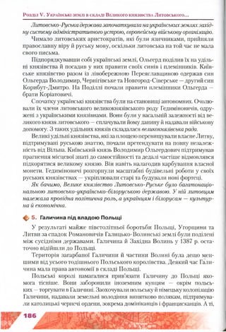 Литовсько-Руська державазапочаткувала наукраїнськихземляхзахід­
ну систему адміністративного устрою, європейську військову організацію.
Чимало литовських аристократів, які були язичниками, прийняли
православну віру й руську мову, оскільки литовська на той час не мала
свого письма.
Підпорядкувавши собі українські землі, Ольгерд поділив їх на уділь­
ні князівства й посадив у них правити своїх синів і племінників. Київ­
ське князівство разом із лівобережною Переяславщиною одержав син
Ольгерда Володимир, Чернігівське та Новгород-Сіверське —другий син
Корибут-Дмитро. На Поділлі почали правити племінники Ольгерда —
брати Коріатовичі.
Спочатку українські князівства були на становищі автономних. Очолю­
вали їх члени литовського великокнязівського роду Гедиміновичів, одру­
жені з українськими князівнами. Вони були у васальній залежності від ве­
ликого князя литовського —сплачували йому данину й надавали військову
допомогу. З таких удільних князів складалася великокнязівськарада.
Великі удільні князівства, які за площею перевищували власне Литву,
підтримувані руською знаттю, почали претендувати на повну незалеж­
ність від Вільна. Київський князь Володимир Ольгердович підтримував
прагнення місцевої знаті до самостійності та дедалі частіше відмовлявся
підкорятися великому князю. Він навіть налагодив карбування власної
монети. Гедиміновичі розгорнули масштабні будівельні роботи у своїх
руських князівствах —укріплювали старі та будували нові фортеці.
Як бачимо, Велике князівство Литовсько-Руське було багатонаціо­
нальною литовсько-українсько-білоруською державою. У ній литовцям
належала провідна політична роль, а українцям і білорусам —культур­
на й економічна.
Щ, 5. Галичина під владою Польщі
У результаті майже півстолітньої боротьби Польщі, Угорщини та
Литви за спадок Романовичів Галицько-Волинські землі були поділені
між сусідніми державами. Галичина й Західна Волинь у 1387 р. оста­
точно відійшли до Польщі.
Територія загарбаної Галичини й частини Волині була дещо мен­
шими від усього тодішнього Польського королівства. Деякий час Гали­
чина мала права автономії в складі Польщі.
Польські королі намагалися прив’язати Галичину до Польщі яко­
мога тісніше. Вони заборонили іноземним купцям — окрім польсь­
ких —торгувати в Галичині. Заохочували польську й німецьку колонізацію
Галичини, надавали земельні володіння винятково полякам, підтримува­
ли католицькі чернечі ордени, зокрема домініканців і францисканців. А ті,
Розділ V. У к р а їн с ь к і зе м л і в с к л а д і В е л и к о г о к н я зів с т в а Литовського...
 