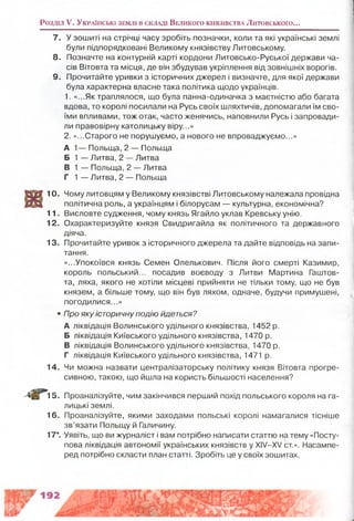 7. У зошиті на стрічці часу зробіть позначки, коли та які українські землі
були підпорядковані Великому князівству Литовському.
8. Позначте на контурній карті кордони Литовсько-Руської держави ча­
сів Вітовта та місця, де він збудував укріплення від зовнішніх ворогів.
9. Прочитайте уривки з історичних джерел і визначте, для якої держави
була характерна власне така політика щодо українців.
1. «...Як траплялося, що була панна-одиначка з маєтністю або багата
вдова, то королі посилали на Русь своїх шляхтичів, допомагали їм сво­
їми впливами, тож отак, часто женячись, наповнили Русь і запровади­
ли правовірну католицьку віру...»
2. «...Старого не порушуємо, а нового не впроваджуємо...»
А 1— Польща, 2 — Польща
Б 1 — Литва, 2 — Литва
В 1 — Польща, 2 — Литва
Г 1 — Литва, 2 — Польща
10. Чому литовцям у Великому князівстві Литовському належала провідна
політична роль, а українцям і білорусам — культурна, економічна?
11. Висловте судження, чому князь Ягайло уклав Кревську унію.
12. Охарактеризуйте князя Свидригайла як політичного та державного
діяча.
13. Прочитайте уривок з історичного джерела та дайте відповідь на запи­
тання.
«...Упокоївся князь Семен Олелькович. Після його смерті Казимир,
король польський... посадив воєводу з Литви Мартина Гаштов-
та, ляха, якого не хотіли місцеві прийняти не тільки тому, що не був
князем, а більше тому, що він був ляхом, одначе, будучи примушені,
погодилися...»
• Про яку історичну подію йдеться?
А ліквідація Волинського удільного князівства, 1452 р.
Б ліквідація Київського удільного князівства, 1470 р.
В ліквідація Волинського удільного князівства, 1470 р.
Г ліквідація Київського удільного князівства, 1471 р.
14. Чи можна назвати централізаторську політику князя Вітовта прогре­
сивною, такою, що йшла на користь більшості населення?
15. Проаналізуйте, чим закінчився перший похід польського короля на га­
лицькі землі.
16. Проаналізуйте, якими заходами польські королі намагалися тісніше
зв’язати Польщу й Галичину.
17*. Уявіть, що ви журналіст і вам потрібно написати статтю на тему «Посту­
пова ліквідація автономії українських князівств у XIV—XV ст.». Насампе­
ред потрібно скласти план статті. Зробіть це у своїх зошитах.
Розділ V. У к р а їн с ь к і зе м л і в с к л а д і В е л и к о г о к н я зів с т в а Литовського...
 