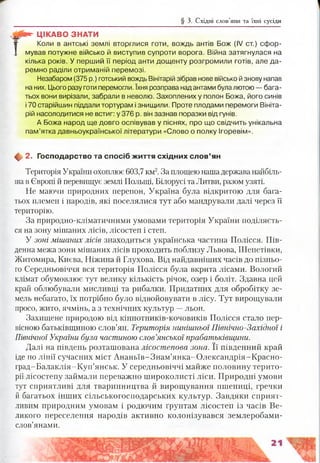 § 3. Східні слов’яни та їхні сусіди
«*• ЦІКАВО ЗНАТИ
т Ко л и в антські землі вторглися готи, вождь антів Бож (IV от.) сфор-
1 мував потужне військо й виступив супроти ворога. Війна затягнулася на
кілька років. У перший її період анти дощенту розгромили готів, але да­
ремно раділи отриманій перемозі.
Незабаром (375 р.) готський вождь Вінітарій зібрав нове військо й знову напав
на них. Цього разу готи перемогли. їхня розправа надантами булалютою — бага­
тьох вони вирізали, забрали в неволю. Захоплених у полон Божа, його синів
і 70 старійшин піддали тортурам і знищили. Проте плодами перемоги Вініта­
рій насолодитися не встиг: у 376 р. він зазнав поразки від гунів,
А Божа народ ще довго оспівував у піснях, про що свідчить унікальна
пам’ятка давньоукраїнської літератури «Слово о полку Ігоревім».
ф 2. Господарство та спосіб ж иття схід ни х сл о в ’ян
Територія України охоплює 603,7 км2.За площею нашадержава найбіль­
шав Європі й перевищує землі Польщі, Білорусі та Литви, разом узяті.
Не маючи природних перепон, Україна була відкритою для бага­
тьох племен і народів, які поселялися тут або мандрували далі через її
територію.
За природно-кліматичними умовами територія України поділяєть­
ся на зону мішаних лісів, лісостеп і степ.
У зоні мішаних лісів знаходиться українська частина Полісся. Пів­
денна межа зони мішаних лісів проходить поблизу Львова, Шепетівки,
Житомира, Києва, Ніжина й Глухова. Від найдавніших часів до пізньо­
го Середньовіччя вся територія Полісся була вкрита лісами. Вологий
клімат обумовлює тут велику кількість річок, озер і боліт. Здавна цей
край облюбували мисливці та рибалки. Придатних для обробітку зе­
мель небагато, їх потрібно було відвойовувати в лісу. Тут вирощували
просо, жито, ячмінь, а з технічних культур —льон.
Захищене природою від кіннотників-кочовиків Полісся стало пер­
вісною батьківщиною слов’ян. Територія нинішньої Північно-Західної і
Північної України була частиною слов’янської прабатьківщини.
Далі на південь розташована лісостепова зона. Її південний край
іде по лінії сучасних міст Ананьїв-Знам’янка-Олександрія-Красно-
град-Балаклія-Куп’янськ. У середньовіччі майже половину терито­
рії лісостепу займали переважно широколисті ліси. Природні умови
тут сприятливі для тваринництва й вирощування пшениці, гречки
й багатьох інших сільськогосподарських культур. Завдяки сприят­
ливим природним умовам і родючим ґрунтам лісостеп із часів Ве­
ликого переселення народів активно колонізувався землеробами-
слов’янами.
 