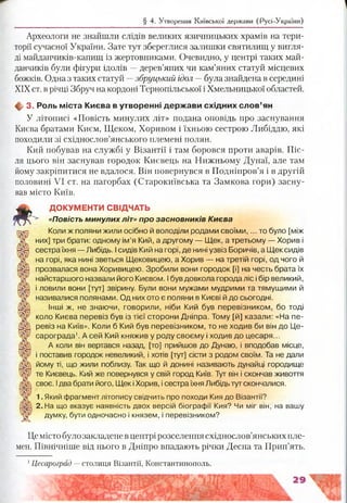 § 4. Утворення Київської держави (Русі-України)
Археологи не знайшли слідів великих язичницьких храмів на тери­
торії сучасної України. Зате тут збереглися залишки святилищ у вигля­
ді майданчиків-капищ із жертовниками. Очевидно, у центрі таких май­
данчиків були фігури ідолів —дерев’яних чи кам’яних статуй місцевих
божків. Одна з таких статуй —збруцький ідол —була знайдена в середині
XIX ст. в річці Збруч на кордоні Тернопільської і Хмельницької областей.
ф 3. Роль м іста Києва в утворенні держ ави схід ни х сл о в ’ян
У літописі «Повість минулих літ» подана оповідь про заснування
Києва братами Києм, Щеком, Хоривом і їхньою сестрою Либіддю, які
походили зі східнослов’янського племені полян.
Кий побував на службі у Візантії і там боровся проти аварів. Піс­
ля цього він заснував городок Києвець на Нижньому Дунаї, але там
йому закріпитися не вдалося. Він повернувся в Подніпров’я і в другій
половині VI ст. на пагорбах (Старокиївська та Замкова гори) засну­
вав місто Київ.
£
ДОКУМЕНТИ СВІДЧАТЬ
«Повість минулих літ» про засновників Києва
Коли ж поляни жили осібно й володіли родами своїми,... то було [між
них] три брати: одному ім’я Кий, а другому — Щек, а третьому — Хорив і
сестра їхня — Либідь. Ісидів Кий нагорі, де нині узвіз Боричів, а Щек сидів
на горі, яка нині зветься Щековицею, а Хорив — на третій горі, од чого й
прозвалася вона Хоривицею. Зробили вони городок [і] на честь брата їх
найстаршого назвали його Києвом. Ібув довкола города ліс і бір великий,
і ловили вони [тут] звірину. Були вони мужами мудрими та тямущими й
називалися полянами. Од них ото є поляни в Києві й до сьогодні.
Інші ж, не знаючи, говорили, ніби Кий був перевізником, бо тоді
коло Києва перевіз був із тієї сторони Дніпра. Тому [й] казали: «На пе­
ревіз на Київ». Коли б Кий був перевізником, то не ходив би він до Це-
сарограда1. А сей Кий княжив у роду своєму і ходив до цесаря...
А коли він вертався назад, [то] прийшов до Дунаю, і вподобав місце,
і поставив городок невеликий, і хотів [тут] сісти з родом своїм. Та не дали
йому ті, що жили поблизу. Так що й донині називають дунайці городище
те Києвець. Кий же повернувся у свій город Київ. Тут він і скончав живоття
своє. Ідва брати його, Щек іХорив, і сестра їхня Либідь тут скончапися.
1. Який фрагмент літопису свідчить про походи Кия до Візантії?
2. На що вказує наявність двох версій біографії Кия? Чи міг він, на вашу
думку, бути одночасно і князем, і перевізником?
Цемісто було закладене в центрі розселення східнослов’янських пле­
мен. Північніше від нього в Дніпро впадають річки Десна та Прип’ять.
1Цесароград —столиця Візантії, Константинополь.
 