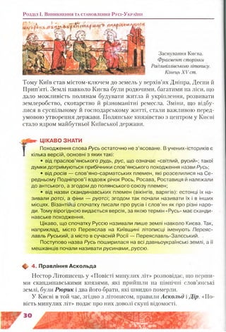 Розділ і . В и н и к н е н н я т а с т а н о в л е н н я Русі-Ук р а їн и
Заснування Києва.
Фрагмент сторінки
Радзивіллівськоголітопису.
Кінець XV ст.
Тому Київ став містом-ключем до земель у верхів’ях Дніпра, Десни й
Прип’яті. Землі навколо Києва були родючими, багатими на ліси, що
дало можливість полянам будувати житла й укріплення, розвивати
землеробство, скотарство й різноманітні ремесла. Зміни, що відбу­
лися в суспільному й господарському житті, стали важливою перед­
умовою утворення держави. Полянське князівство з центром у Києві
стало ядром майбутньої Київської держави.
ЦІКАВО ЗНАТИ
Походження слова Русь остаточно не з’ясоване. В учених-істориків є
>ка версій, основні з яких такі:
• від праслов’янського рудь, рус, що означає «світлий, русий»; такої
думки дотримуються прибічники слов’янського походження назви Русь;
• від росів — слов’яно-сарматських племен, які розселилися на Се­
редньому Подніпров’ї вздовж річок Рось, Росава, Роставиця й належали
до антського, а згодом до полянського союзу племен;
• від назви скандинавських племен (вікінгів, варягів): естонці їх на­
зивали ротсі, а фіни — руотсі; згодом так почали називати їх і в інших
місцях. Візантійці спочатку писали про русів і слов’ян як про різні наро­
ди. Тому вірогідною видається версія, за якою термін «Русь» має сканди­
навське походження.
Цікаво, що спочатку Руссю називали лише землі навколо Києва, Так,
наприклад, місто Переяслав на Київщині літописці іменують Переяс-
лавль Руський, а місто в сучасній Росії — Переяславль-Залєський.
Поступово назва Русь поширилася на всі давньоукраїнські землі, а її
мешканців почали називати русинами, руссю.
ф- 4. Правління Аскольда
Нестор Літописець у «Повісті минулих літ» розповідає, що перши­
ми скандинавськими князями, які прийшли на північні слов’янські
землі, були Рюрик і два його брати, які швидко померли.
У Києві в той час, згідно з літописом, правили Аскольд і Дір. «По­
вість минулих літ» подає про них доволі скупі відомості.
 