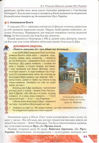 § 4. Утворення Київської держави (Русі-України)
українцям, предки яких мали власне державне утворення в Середньому
Подніпров’ї. Князівство полян із центром у Києві визнавалося могутньою
Візантійською імперією ще до виникнення Русі-України.
ф 5. Князювання Олега
У середині IX ст. иівнічнослов’янські й фінські племена запросили
до себе княжити варязьких князів. Рюрик, який правив найдовше, за­
снував Новгород. Помираючи, він передав княжіння своєму родичеві
Олегу, бо його рідний син Ігор був ще дитиною.
Новий правитель Новгорода у 882 р. рушив униз Дніпром, заволо­
дів Києвом, підступно вбивши київських князів Аскольда й Діра.
ДОКУМЕНТИ СВІДЧАТЬ
«По в іс т ь м инулих л і т » про вбивство Аскольда
У рік 6390 [882] вирушив Олег [у похід],
узявши багато своїх воїв — варягів, чудь,
словен, мерю, весь, кривичів... І прибули
до гір Київських, і довідався Олег, що [тут]
Аскольд і Дір удвох княжать. І сховав він
воїв у човнах, а інших позаду зоставив,
і сам прийшов [на берег Дніпра], несу­
чи Ігоря малого. А підступивши під Угор­
ське [і] сховавши воїв своїх, він послав до
Аскольда й Діра сказати, що, мовляв: «Ми —
купці єсмо, ідемо в Греки од Олега й від
Ігоря-княжича. Прийдіть-но оба до рідні
своєї, до нас».
Аскольд же й Дір прийшли. І вискочили
всі інші [вої] з човнів, і мовив Олег Асколь-
дові й Дірові: «Ви оба не є ні князі, ні роду
княжого. А я єсмь роду княжого. — І [тут]
винесли Ігоря. — А се — син Рюриків».
І вбили вони Аскольда й Діра, і віднесли
на гору, і погребли [Аскольда] на горі...
• Знайдіть на карті (с. 39) назви племен, до яких належали воїни Олега.
Чи згадується серед них плем’я русів?
Аскольдова могила
в Києві. Нині тут стоїть
храм св. Миколи
Захопивши владу в Києві, Олег тепер контролював увесь шлях «із
варяг у греки». Він об’єднав два центри східнослов’янських земель на
півдні й на півночі —Київ і Новгород. Так була започаткована держава,
яку сучасники називали Русь, або Руська земля.
Пізніше історики дали їй назву Київська держава, або Русь-
Україна. Політичним, господарським і культурним центром цієї
 