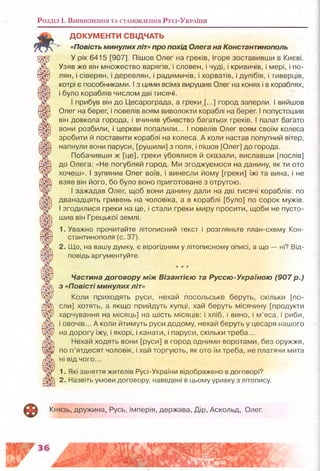 Розділ і . В и н и к н е н н я т а с т а н о в л е н н я Р у с і-У к р а їн и
ДОКУМЕНТИ СВІДЧАТЬ
«Повість минулих літ» про похід Олега на Константинополь
щ ї) У рік 6415 [907]. Пішов Олег на греків, Ігоря зоставивши в Києві.
ЗС Узяв же він множество варягів, і словен, і чуді, і кривичів, і мері, і по-
Й§=г| лян, і сіверян, і деревлян, і радимичів, і хорватів, і дулібів, і тиверців,
'ж котрі є пособниками. І з цими всіма вирушив Олег на конях і в кораблях,
і було кораблів числом дві тисячі.
' прибув він до Цесарограда, а греки [,..] город заперли. І вийшов
« У Олег на берег, і повелів воям виволокти кораблі на берег. І попустошив
він довкола города, і вчинив убивство багатьох греків. І палат багато
рЩ вони розбили, і церкви попалили... І повелів Олег воям своїм колеса
'ЗйГ зробити й поставити кораблі на колеса. А коли настав попутний вітер,
напнули вони паруси, [рушили] з поля, і пішов [Олег] до города.
Побачивши ж [це], греки убоялися й сказали, виславши [послів]
до Олега: «Не погубляй город. Ми згоджуємося на данину, як ти ото
хочеш». І зупинив Олег воїв, і винесли йому [греки] їжі та вина, і не
взяв він його, бо було воно приготоване з отрутою.
Чар І зажадав Олег, щоб вони данину дали на дві тисячі кораблів: по
дванадцять гривень на чоловіка, а в кораблі [було] по сорок мужів,
міїр І згодилися греки на це, і стали греки миру просити, щоби не пусто-
шив він Грецької землі.
1. Уважно прочитайте літописний текст і розгляньте план-схему Кон
5~Ы стантинополя (с. 37).
"Ж 2. Що, на вашу думку є вірогідним у літописному описі, а що — ні? Від-
повідь аргументуйте.
★★★
Щг/ Частина договору між Візантією та Руссю-Україною (907 р.)
з «Повісті минулих літ»
ЩШ1 Коли приходять руси, нехай посольське беруть, скільки [по-
/Ш} сли] хотять, а якщо прийдуть купці, хай беруть місячину [продукти
Щ у харчування на місяць] на шість місяців: і хліб, і вино, і м’яса, і риби,
і овочів... А коли йтимуть руси додому, нехай беруть у цесаря нашого
на дорогу їжу, і якорі, і канати, і паруси, скільки треба...
Нехай ходять вони [руси] в город одними воротами, без оружжя,
Ш у по п’ятдесят чоловік, і хай торгують, як ото їм треба, не платячи мита
ні від чого...
1. Які заняття жителів Русі-України відображено в договорі?
/Ж 2. Назвіть умови договору, наведені в цьому уривку з літопису.
Князь, дружина, Русь, імперія, держава, Дір, Аскольд, Олег.
 