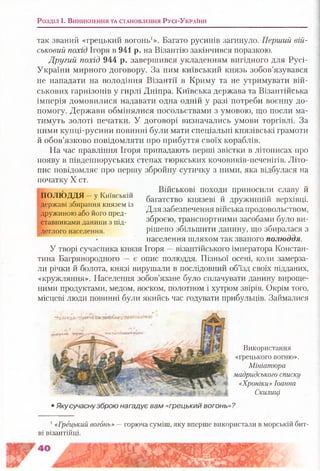 Розділ і . В и н и к н е н н я т а с т а н о в л е н н я Р у с і-У к р а їн и
так званий «грецький вогонь1». Багато русинів загинуло. Перший вій­
ськовий похід Ігоря в 941 р. на Візантію закінчився поразкою.
Другий похід 944 р. завершився укладенням вигідного для Русі-
України мирного договору. За ним київський князь зобов’язувався
не нападати на володіння Візантії в Криму та не утримувати вій­
ськових гарнізонів у гирлі Дніпра. Київська держава та Візантійська
імперія домовилися надавати одна одній у разі потреби воєнну до­
помогу. Держави обмінялися посольствами з умовою, що посли ма­
тимуть золоті печатки. У договорі визначались умови торгівлі. За
ними купці-русини повинні були мати спеціальні князівські грамоти
й обов’язково повідомляти про прибуття своїх кораблів.
На час правління Ігоря припадають перші звістки в літописах про
появу в південноруських степах тюркських кочовиків-печенігів. Літо­
пис повідомляє про першу збройну сутичку з ними, яка відбулася на
початку X ст.
Військові походи приносили славу й
багатство князеві й дружинній верхівці.
Для забезпечення війська продовольством,
зброєю, транспортними засобами було ви­
рішено збільшити данину, що збиралася з
- населення шляхом так званого полюддя.
У творі сучасника князя Ігоря —візантійського імператора Констан­
тина Багрянородного — є опис полюддя. Пізньої осені, коли замерза­
ли річки й болота, князі вирушали в послідовний об’їзд своїх підданих,
«кружляння». Населення зобов’язане було сплачувати данину вироще­
ними продуктами, медом, воском, полотном і хутром звірів. Окрім того,
місцеві люди повинні були якийсь час годувати прибульців. Займалися
ПОЛЮДДЯ —у Київській
державі збирання князем із
дружиною або його пред­
ставниками данини з під­
леглого населення.
Використання
«грецького вогню».
Мініатюра
мадридського списку
«Хроніки» Іоанна
Скилиці
Якусучаснузброю нагадує вам «грецький вогонь»?
1«Грецький вогонь» —горюча суміш, яку вперше використали в морській бит­
ві візантійці.
 