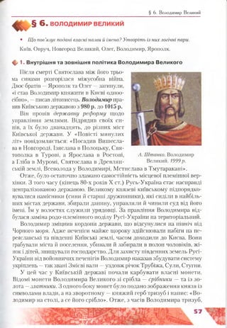 § 6. Володимир Великий
§ 6 . ВОЛОДИМ ИР ВЕЛИКИЙ
• ІЦо пов’язує подані власні назви й імена? Утворіть із них логічні пари.
Київ, Овруч, Новгород Великий, Олег, Володимир, Ярополк.
ф 1. Внутріш ня та зовніш ня політика В олодим ира Великого
Після смерті Святослава між його трьо­
ма синами розгорілася міжусобна війна.
Двоє братів —Ярополк та Олег —загинули,
«і став Володимир княжити в Києві одноо­
сібно», —писав літописець. Володимир пра­
вив Київською державою з 980 р. до 1015 р.
Він провів державну реформу щодо
управління землями. Відрядив своїх си­
нів, а їх було дванадцять, до різних міст
Київської держави. У «Повісті минулих
літ» повідомляється: «Посадив Вишесла-
ва в Новгороді, Ізяслава в Полоцьку, Свя-
тополка в Турові, а Ярослава в Ростові,
а Гліба в Муромі, Святослава в Древлян-
ській землі, Всеволода у Володимирі, Мстислава в Тмутаракані».
Отже, було остаточно зламано самостійність місцевої племінної вер­
хівки. З того часу (кінець 80-х років X ст.) Русь-Україна стає насправді
централізованою державою. Великому князеві київському підпорядко­
вувалися намісники (сини й старші дружинники), які сиділи в найбіль­
ших містах держави, збирали данину, управляли й чинили суд від його
імені. їм у волостях служили урядовці. За правління Володимира від­
булася заміна родо-племінного поділу Русі-України на територіальний.
Володимир зміцнив кордони держави, що відсунулися на північ від
Чорного моря. Адже печеніги майже щороку здійснювали набіги на пе­
реяславські та південні Київські землі, часом доходили до Києва. Вони
грабували міста й поселення, убивали й забирали в полон чоловіків, жі­
нок і дітей, знищували господарство. Для захисту південних земель Русі-
України від войовничих печенігів Володимир наказав збудувати систему
укріплень —так звані Змієві вали —уздовж річок Трубіжа, Сули, Стугни.
У цей час у Київській державі почали карбувати власні монети.
Відомі монети Володимира Великого зі срібла —срібники — та із зо­
лота —златники. З одного боку монет було подано зображення князя із
символами влади, а на зворотному —княжий герб тризуб і напис: «Во­
лодимир на столі, а се його срібло». Отже, з часів Володимира тризуб,
и м
 
