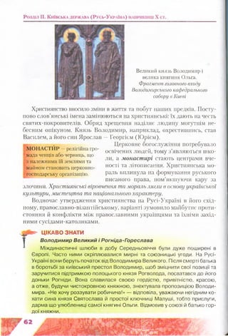 Великий князь Володимир і
велика княгиня Ольга.
Фрагмент головного входу
Володимирського кафедрального
собору в Києві
Християнство вносило зміни в життя та побут наших предків. Посту­
пово слов’янські імена замінюються на християнські: їх дають на честь
святих-покровителів. Обряд хрещення наділяє людину могутнім не­
бесним опікуном. Князь Володимир, наприклад, охрестившись, став
Василем, а його син Ярослав —Георгієм (Юрієм).
Церковне богослужіння погребувало
освічених людей, тому з’являються шко­
ли, а монастирі стають центрами вче­
ності та літописання. Християнська мо­
раль вплинула на формування руського
писаного права, пом’якшуючи кару за
злочини. Християнські віровчення та мораль лягли в основу української
культури, мистецтва та національного характеру.
Водночас утвердження християнства на Русі-Україні в його схід­
ному, православно-візантійському, варіанті зумовило майбутнє проти­
стояння й конфлікти між православними українцями та їхніми захід­
ними сусідами-католиками.
МОНАСТИР —релігійна гро­
мада ченців або черниць, що
з належними їй землями та
майном становить церковно-
господарську організацію.
Т
В*- ЦІКАВО ЗНАТИ
В о л о д и м и р В е л и к и й і Р о г н ід а -Г о р е с л а в а
Міждинастичні шлюби в добу Середньовіччя були дуже поширені в
Європі. Часто ними скріплювалися мирні та союзницькі угоди. На Русі-
Україні вони беруть початок від Володимира Великого. Після смерті батька
в боротьбі за київський престол Володимир, щоб зміцнити свої позиції та
заручитися підтримкою полоцького князя Рогволода, посватався до його
доньки Рогніди. Вона славилася своєю гордістю, привітністю, красою,
а отже, будучи чистокровною княжною, знехтувала пропозицією Володи­
мира. «Не хочу роззувати робичича!» — відповіла, уважаючи негідним ко­
хати сина князя Святослава й простої ключниці Малуші, тобто прислуги,
дарма що улюблениці самої княгині Ольги. Відмовив у союзі й батько гор­
дої княжни.
ш ш т
ш і ї - Ж
х~:г
 
