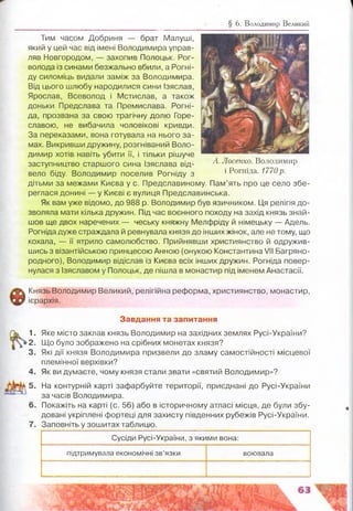 § 6. Володимир Великий
Тим часом Добриня — брат Малуші,
який у цей час від імені Володимира управ­
ляв Новгородом, — захопив Полоцьк. Рог-
волода із синами безжально вбили, а Рогні-
ду силоміць видали заміж за Володимира.
Від цього шлюбу народилися сини ізяслав,
Ярослав, Всеволод і Мстислав, а також
доньки Предслава та Премислава. Рогні-
да, прозвана за свою трагічну долю Горе-
славою, не вибачила чоловікові кривди.
За переказами, вона готувала на нього за­
мах. Викривши дружину, розгніваний Воло­
димир хотів навіть убити її, і тільки рішуче
заступництво старшого сина Ізяслава від­
вело біду. Володимир поселив Рогніду з
дітьми за межами Києва у с. Предславиному. Пам’ять про це село збе­
реглася донині — у Києві є вулиця Предславинська.
Як вам уже відомо, до 988 р. Володимир був язичником. Ця релігія до­
зволяла мати кілька дружин. Під час воєнного походу на захід князь знай­
шов ще двох наречених — чеську княжну Мелфріду й німецьку — Адель.
Рогніда дуже страждала й ревнувала князя до інших жінок, але не тому, що
кохала, — її ятрило самолюбство. Прийнявши християнство й одружив­
шись з візантійською принцесою Анною (онукою Константина VI! Багряно­
родного), Володимир відіслав із Києва всіх інших дружин. Рогніда повер­
нулася з Ізяславом у Полоцьк, де пішла в монастир під іменем Анастасії.
А. Лосенко. Володимир
і Рогніда. 1770р.
Князь Володимир Великий, релігійна реформа, християнство, монастир,
ієрархія.
1.
2 .
3.
4.
5.
7.
Завдання та запитання
Яке місто заклав князь Володимир на західних землях Русі-України?
Що було зображено на срібних монетах князя?
Які дії князя Володимира призвели до зламу самостійності місцевої
племінної верхівки?
Як ви думаєте, чому князя стали звати «святий Володимир»?
На контурній карті зафарбуйте території, приєднані до Русі-України
за часів Володимира.
Покажіть на карті (с. 56) або в історичному атласі місця, де були збу­
довані укріплені фортеці для захисту південних рубежів Русі-України.
Заповніть у зошитах таблицю.
Сусіди Русі-України, з якими вона:
підтримувала економічні зв’язки воювала
 
