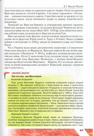 § 7. Ярослав Мудрий
Анастасію видали заміж за угорського короля Андрія. Отож недаремно
Ярослава називали «тестем Європи». Сам князь одружився з Інгігер-
дою —донькою шведського короля. Сини його мали за дружин сестру
польського князя, онуку німецького цісаря та доньку візантійського
імператора.
Тривалий час Ярослав боровся за утвердження західних кордонів
Київської держави, відвоював у польських феодалів Червенські міста,
захоплені ними під час міжусобиці 1015-1019 рр. Для зміцнення захід­
них рубежів князь заснував місто Ярослав на річці Сян.
Ярослав переміг угро-фінські, чудські племена, предків естонців і за­
снував місто-фортецю Юріїв (нині м. Тарту в Естонії). Князь успішно
воював із печенігами і в 1036 р. завдав їм нищівного удару під стінами
Києва.
Русь-Україна мала жваві дипломатичні відносини із Священною
Римською імперією та Францією. Ярослав домігся більш-менш мир­
них відносин із Візантією. У 1043 р. відбулась остання русько-візан-
тійська війна. Після її закінчення була укладена угода, яку пізніше
скріпив шлюб сина Ярослава, Всеволода, з дочкою візантійського
імператора Константина Мономаха —Марією. Усі ці заходи забезпе­
чили великий міжнародний авторитет Київській державі, свідчили
про її могутність.
Г
ЦІКАВО ЗНАТИ
Три сестри, три Ярославни
Королева Угорщини
Руки дочки Ярослава Мудрого попросив угорський король Андрій
(Андраш І). Він вирішив побратися з Анастасією не лише з політичних
міркувань — задля зміцнення відносин Угорщини із сильною Київською
державою, а й під впливом того, що його батько, Ласло Лисий, також був
одружений із руською красунею. Весілля відбулося в 1046 р. Анастасія
Ярославна незабаром прийняла католицьку віру й підписувала держав­
ні документи своїм новим ім’ям Агмунда. Після смерті Андрія державою
правив син Анастасії та Андрія, Шаламон. Але це тривало недовго: ста­
ти королем задумав дядько Шаламона — Бела. Намагання сина й доатері
уникнути конфлікту виявилося безуспішним — розгорілася війна. Шала­
мон поступився престолом. Анастасія-Агмунда врятувалася втечею до
Німеччини. Відомості про її подальше життя невідомі.
Королева Норвегії та Д анії
Єлизавету Ярослав Мудрий видав заміж за норвежця Гарольда.
Шлюбові передувала романтична історія. Принц закохався в Єлизавету
під час відвідин Києва. Княжна відповіла Гарольдові, поетові й бардові,
взаємністю. Але князь погодився видати дочку за норвежця лише тоді,
 