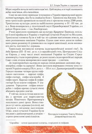 § 1. Історія України в стародавні часи
Мідні вироби почали витісняти кам’яні. Цей період в історії називають
мідно-кам’яним, або енеолітом.
Саме на цю епоху припадає існування в Україні трипільської архео­
логічної культури, яка була знайдена біля с. Трипілля під Києвом. Пле­
мена трипільців проживали на нашій землі протягом понад 2500 років.
Трипільська культура досягла найбільшого розвитку в ІУ -ІІІ тис. до
н. е. Вона поширилась у лісостеповій смузі Правобережної України, а в
районі Переяслава —і на Лівобережжі.
Учені-археологи називають цю культуру Кукутені-Трипілля, оскіль­
ки її носії прийшли в Україну з території сучасної Румунії та Молдови.
Трипільські племена були в той час не єдиним населенням земель, на
яких розташована нинішня Україна. Однак саме вони досягли найви­
щого рівня розвитку й зупинилися на порозі цивілізації, коли виника­
ють міста, писемність і держава.
Трипільців поглинули племена індоєвропейської мовної сім’ї. За
доби бронзи (ІІІ-П тис. до н. е.) євразійський степ, Центрально-Схід­
на Європа, у тому числі землі нинішньої України та Східне Серед­
земномор’я, стали територіями, де розселились індоєвропейські народи.
Саме з них згодом виокремилися наші предки —слов’яни.
До індоєвропейців належали народи епохи раннього залізного віку —
кімерійці, скіфи та сармати1. Вони заселяли переважно степову зону су­
часної України в період IX ст. до н. е. —III ст. н. е. Давньогрецький історик
Геродот називає чотири групи скіф­
ського населення — царські скіфи,
скіфи-скотарі, скіфи-землероби й
скіфи-орачі. Царські скіфи й скіфи-
скотарі були власне скіфами. У зга­
дуваних Геродотом скіфах-земле-
робах і скіфах-орачах сучасні вчені
вбачають предків слов’ян.
У той час, коли в степах жили скі­
фи, у зручних для мореплавства
місцях Північного Причорномор’я
поселилися давні греки. Вони ство­
рили тут міста-держави (поліси), які
торгували з місцевим населенням.
Отже, землі сучасної України були
поєднані з давньогрецькою, а згодом Пектораль із кургану Товста Могила
з греко-римською цивілізацією. Дніпропетровська обл.
1Сармати —кочові іраномовні племена, споріднені зі скіфами.
 